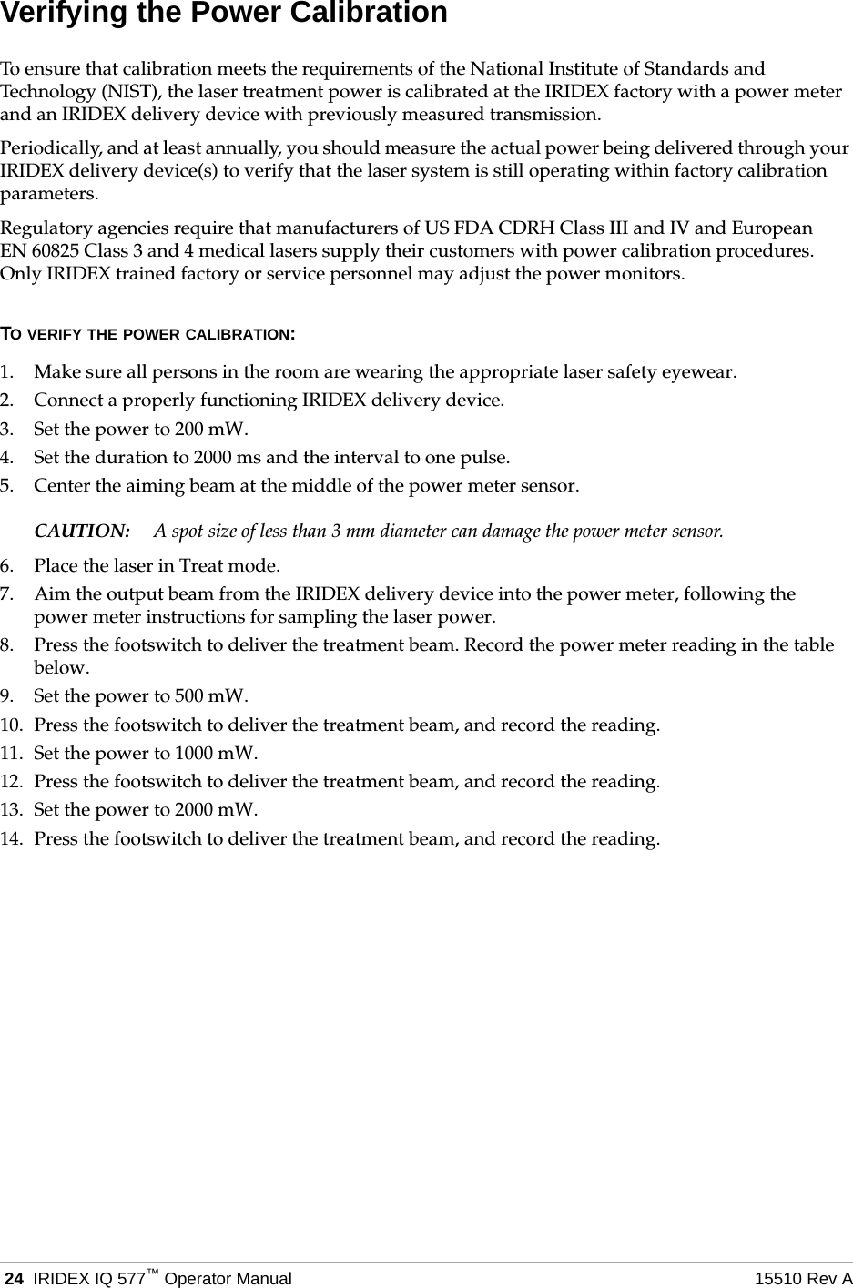  24 IRIDEX IQ 577&trade;Operator Manual 15510 Rev AVerifying the Power CalibrationTo ensure that calibration meets the requirements of the National Institute of Standards and Technology (NIST), the laser treatment power is calibrated at the IRIDEX factory with a power meter and an IRIDEX delivery device with previously measured transmission.Periodically, and at least annually, you should measure the actual power being delivered through your IRIDEX delivery device(s) to verify that the laser system is still operating within factory calibration parameters.Regulatory agencies require that manufacturers of US FDA CDRH Class III and IV and European EN 60825 Class 3 and 4 medical lasers supply their customers with power calibration procedures. Only IRIDEX trained factory or service personnel may adjust the power monitors.TO VERIFY THE POWER CALIBRATION:1. Make sure all persons in the room are wearing the appropriate laser safety eyewear.2. Connect a properly functioning IRIDEX delivery device.3. Set the power to 200 mW.4. Set the duration to 2000 ms and the interval to one pulse.5. Center the aiming beam at the middle of the power meter sensor.CAUTION: A spot size of less than 3 mm diameter can damage the power meter sensor.6. Place the laser in Treat mode.7. Aim the output beam from the IRIDEX delivery device into the power meter, following the power meter instructions for sampling the laser power.8. Press the footswitch to deliver the treatment beam. Record the power meter reading in the table below.9. Set the power to 500 mW.10. Press the footswitch to deliver the treatment beam, and record the reading.11. Set the power to 1000 mW.12. Press the footswitch to deliver the treatment beam, and record the reading.13. Set the power to 2000 mW.14. Press the footswitch to deliver the treatment beam, and record the reading.