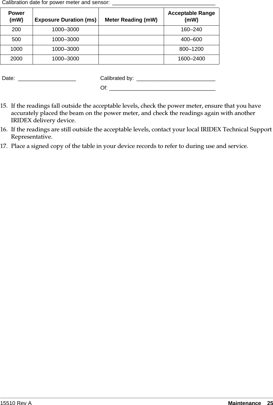 15510 Rev A Maintenance  2515. If the readings fall outside the acceptable levels, check the power meter, ensure that you have accurately placed the beam on the power meter, and check the readings again with another IRIDEX delivery device.16. If the readings are still outside the acceptable levels, contact your local IRIDEX Technical Support Representative.17. Place a signed copy of the table in your device records to refer to during use and service.Calibration date for power meter and sensor:  __________________________________Power (mW) Exposure Duration (ms) Meter Reading (mW) Acceptable Range (mW)200 1000&ndash;3000 160&ndash;240500 1000&ndash;3000 400&ndash;6001000 1000&ndash;3000 800&ndash;12002000 1000&ndash;3000 1600&ndash;2400Date: ___________________ Calibrated by: __________________________Of: ___________________________________