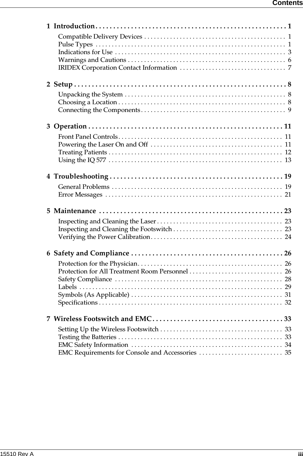 Contents15510 Rev A  iii1 Introduction. . . . . . . . . . . . . . . . . . . . . . . . . . . . . . . . . . . . . . . . . . . . . . . . . . . . . . 1Compatible Delivery Devices . . . . . . . . . . . . . . . . . . . . . . . . . . . . . . . . . . . . . . . . . . . .  1Pulse Types  . . . . . . . . . . . . . . . . . . . . . . . . . . . . . . . . . . . . . . . . . . . . . . . . . . . . . . . . . . . 1Indications for Use  . . . . . . . . . . . . . . . . . . . . . . . . . . . . . . . . . . . . . . . . . . . . . . . . . . . . .  3Warnings and Cautions . . . . . . . . . . . . . . . . . . . . . . . . . . . . . . . . . . . . . . . . . . . . . . . . .  6IRIDEX Corporation Contact Information  . . . . . . . . . . . . . . . . . . . . . . . . . . . . . . . . .  72 Setup . . . . . . . . . . . . . . . . . . . . . . . . . . . . . . . . . . . . . . . . . . . . . . . . . . . . . . . . . . . . 8Unpacking the System . . . . . . . . . . . . . . . . . . . . . . . . . . . . . . . . . . . . . . . . . . . . . . . . . .  8Choosing a Location . . . . . . . . . . . . . . . . . . . . . . . . . . . . . . . . . . . . . . . . . . . . . . . . . . . .  8Connecting the Components. . . . . . . . . . . . . . . . . . . . . . . . . . . . . . . . . . . . . . . . . . . . .  93 Operation . . . . . . . . . . . . . . . . . . . . . . . . . . . . . . . . . . . . . . . . . . . . . . . . . . . . . . . 11Front Panel Controls. . . . . . . . . . . . . . . . . . . . . . . . . . . . . . . . . . . . . . . . . . . . . . . . . . .  11Powering the Laser On and Off  . . . . . . . . . . . . . . . . . . . . . . . . . . . . . . . . . . . . . . . . .  11Treating Patients . . . . . . . . . . . . . . . . . . . . . . . . . . . . . . . . . . . . . . . . . . . . . . . . . . . . . .  12Using the IQ 577  . . . . . . . . . . . . . . . . . . . . . . . . . . . . . . . . . . . . . . . . . . . . . . . . . . . . . .  134 Troubleshooting . . . . . . . . . . . . . . . . . . . . . . . . . . . . . . . . . . . . . . . . . . . . . . . . . 19General Problems . . . . . . . . . . . . . . . . . . . . . . . . . . . . . . . . . . . . . . . . . . . . . . . . . . . . .  19Error Messages  . . . . . . . . . . . . . . . . . . . . . . . . . . . . . . . . . . . . . . . . . . . . . . . . . . . . . . .  215 Maintenance  . . . . . . . . . . . . . . . . . . . . . . . . . . . . . . . . . . . . . . . . . . . . . . . . . . . . 23Inspecting and Cleaning the Laser . . . . . . . . . . . . . . . . . . . . . . . . . . . . . . . . . . . . . . .  23Inspecting and Cleaning the Footswitch . . . . . . . . . . . . . . . . . . . . . . . . . . . . . . . . . .  23Verifying the Power Calibration. . . . . . . . . . . . . . . . . . . . . . . . . . . . . . . . . . . . . . . . .  246 Safety and Compliance . . . . . . . . . . . . . . . . . . . . . . . . . . . . . . . . . . . . . . . . . . . 26Protection for the Physician. . . . . . . . . . . . . . . . . . . . . . . . . . . . . . . . . . . . . . . . . . . . .  26Protection for All Treatment Room Personnel . . . . . . . . . . . . . . . . . . . . . . . . . . . . .  26Safety Compliance  . . . . . . . . . . . . . . . . . . . . . . . . . . . . . . . . . . . . . . . . . . . . . . . . . . . .  28Labels  . . . . . . . . . . . . . . . . . . . . . . . . . . . . . . . . . . . . . . . . . . . . . . . . . . . . . . . . . . . . . . .  29Symbols (As Applicable) . . . . . . . . . . . . . . . . . . . . . . . . . . . . . . . . . . . . . . . . . . . . . . .  31Specifications . . . . . . . . . . . . . . . . . . . . . . . . . . . . . . . . . . . . . . . . . . . . . . . . . . . . . . . . .  327 Wireless Footswitch and EMC . . . . . . . . . . . . . . . . . . . . . . . . . . . . . . . . . . . . . 33Setting Up the Wireless Footswitch . . . . . . . . . . . . . . . . . . . . . . . . . . . . . . . . . . . . . .  33Testing the Batteries . . . . . . . . . . . . . . . . . . . . . . . . . . . . . . . . . . . . . . . . . . . . . . . . . . .  33EMC Safety Information  . . . . . . . . . . . . . . . . . . . . . . . . . . . . . . . . . . . . . . . . . . . . . . .  34EMC Requirements for Console and Accessories  . . . . . . . . . . . . . . . . . . . . . . . . . .  35