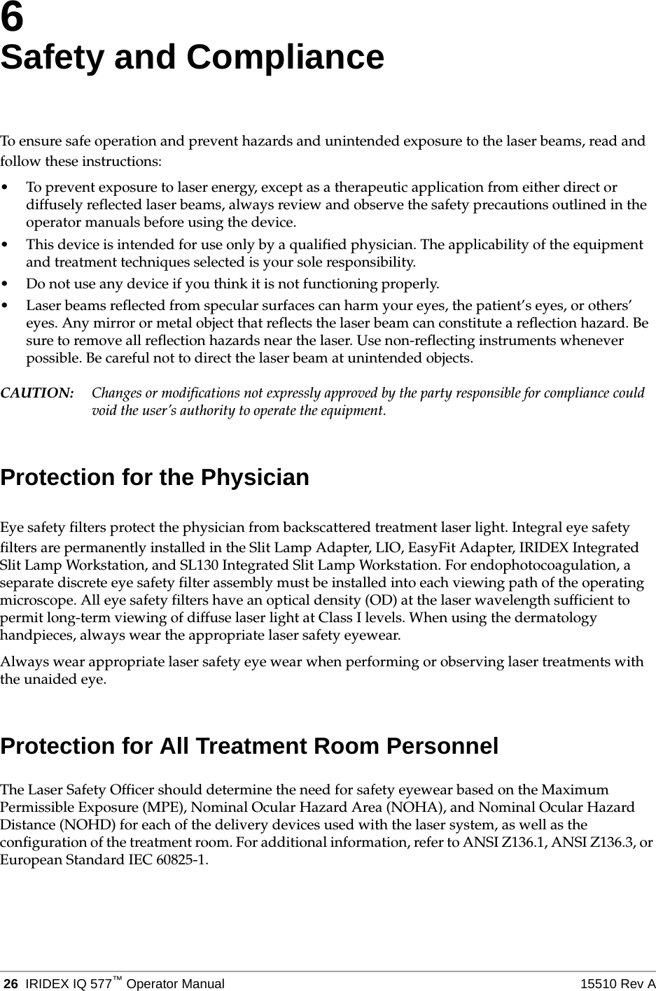  26 IRIDEX IQ 577&trade;Operator Manual 15510 Rev A6Safety and ComplianceTo ensure safe operation and prevent hazards and unintended exposure to the laser beams, read and follow these instructions:&bull; To prevent exposure to laser energy, except as a therapeutic application from either direct or diffusely reflected laser beams, always review and observe the safety precautions outlined in the operator manuals before using the device.&bull; This device is intended for use only by a qualified physician. The applicability of the equipment and treatment techniques selected is your sole responsibility.&bull; Do not use any device if you think it is not functioning properly.&bull; Laser beams reflected from specular surfaces can harm your eyes, the patient&rsquo;s eyes, or others&rsquo; eyes. Any mirror or metal object that reflects the laser beam can constitute a reflection hazard. Be sure to remove all reflection hazards near the laser. Use non-reflecting instruments whenever possible. Be careful not to direct the laser beam at unintended objects.CAUTION: Changes or modifications not expressly approved by the party responsible for compliance could void the user&rsquo;s authority to operate the equipment.Protection for the PhysicianEye safety filters protect the physician from backscattered treatment laser light. Integral eye safety filters are permanently installed in the Slit Lamp Adapter, LIO, EasyFit Adapter, IRIDEX Integrated Slit Lamp Workstation, and SL130 Integrated Slit Lamp Workstation. For endophotocoagulation, a separate discrete eye safety filter assembly must be installed into each viewing path of the operating microscope. All eye safety filters have an optical density (OD) at the laser wavelength sufficient to permit long-term viewing of diffuse laser light at Class I levels. When using the dermatology handpieces, always wear the appropriate laser safety eyewear.Always wear appropriate laser safety eye wear when performing or observing laser treatments with the unaided eye.Protection for All Treatment Room PersonnelThe Laser Safety Officer should determine the need for safety eyewear based on the Maximum Permissible Exposure (MPE), Nominal Ocular Hazard Area (NOHA), and Nominal Ocular Hazard Distance (NOHD) for each of the delivery devices used with the laser system, as well as the configuration of the treatment room. For additional information, refer to ANSI Z136.1, ANSI Z136.3, or European Standard IEC 60825-1.
