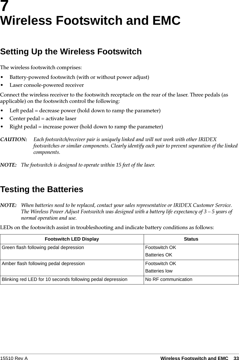 15510 Rev A Wireless Footswitch and EMC   337Wireless Footswitch and EMCSetting Up the Wireless FootswitchThe wireless footswitch comprises:&bull; Battery-powered footswitch (with or without power adjust)&bull; Laser console-powered receiverConnect the wireless receiver to the footswitch receptacle on the rear of the laser. Three pedals (as applicable) on the footswitch control the following:&bull; Left pedal = decrease power (hold down to ramp the parameter)&bull; Center pedal = activate laser&bull; Right pedal = increase power (hold down to ramp the parameter)CAUTION: Each footswitch/receiver pair is uniquely linked and will not work with other IRIDEX footswitches or similar components. Clearly identify each pair to prevent separation of the linked components.NOTE: The footswitch is designed to operate within 15 feet of the laser.Testing the BatteriesNOTE: When batteries need to be replaced, contact your sales representative or IRIDEX Customer Service. The Wireless Power Adjust Footswitch was designed with a battery life expectancy of 3 &ndash; 5 years of normal operation and use. LEDs on the footswitch assist in troubleshooting and indicate battery conditions as follows:Footswitch LED Display StatusGreen flash following pedal depression Footswitch OKBatteries OKAmber flash following pedal depression Footswitch OKBatteries lowBlinking red LED for 10 seconds following pedal depression No RF communication