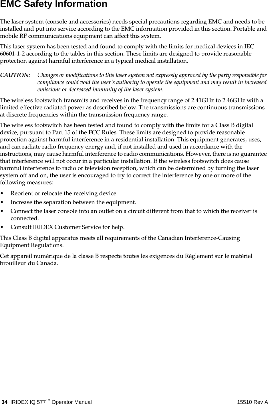  34 IRIDEX IQ 577&trade;Operator Manual 15510 Rev AEMC Safety InformationThe laser system (console and accessories) needs special precautions regarding EMC and needs to be installed and put into service according to the EMC information provided in this section. Portable and mobile RF communications equipment can affect this system.This laser system has been tested and found to comply with the limits for medical devices in IEC 60601-1-2 according to the tables in this section. These limits are designed to provide reasonable protection against harmful interference in a typical medical installation.CAUTION: Changes or modifications to this laser system not expressly approved by the party responsible for compliance could void the user&rsquo;s authority to operate the equipment and may result in increased emissions or decreased immunity of the laser system.The wireless footswitch transmits and receives in the frequency range of 2.41GHz to 2.46GHz with a limited effective radiated power as described below. The transmissions are continuous transmissions at discrete frequencies within the transmission frequency range.The wireless footswitch has been tested and found to comply with the limits for a Class B digital device, pursuant to Part 15 of the FCC Rules. These limits are designed to provide reasonable protection against harmful interference in a residential installation. This equipment generates, uses, and can radiate radio frequency energy and, if not installed and used in accordance with the instructions, may cause harmful interference to radio communications. However, there is no guarantee that interference will not occur in a particular installation. If the wireless footswitch does cause harmful interference to radio or television reception, which can be determined by turning the laser system off and on, the user is encouraged to try to correct the interference by one or more of the following measures:&bull; Reorient or relocate the receiving device.&bull; Increase the separation between the equipment.&bull; Connect the laser console into an outlet on a circuit different from that to which the receiver is connected.&bull; Consult IRIDEX Customer Service for help.This Class B digital apparatus meets all requirements of the Canadian Interference-Causing Equipment Regulations.Cet appareil num&eacute;rique de la classe B respecte toutes les exigences du R&eacute;glement sur le mat&eacute;riel brouilleur du Canada. 
