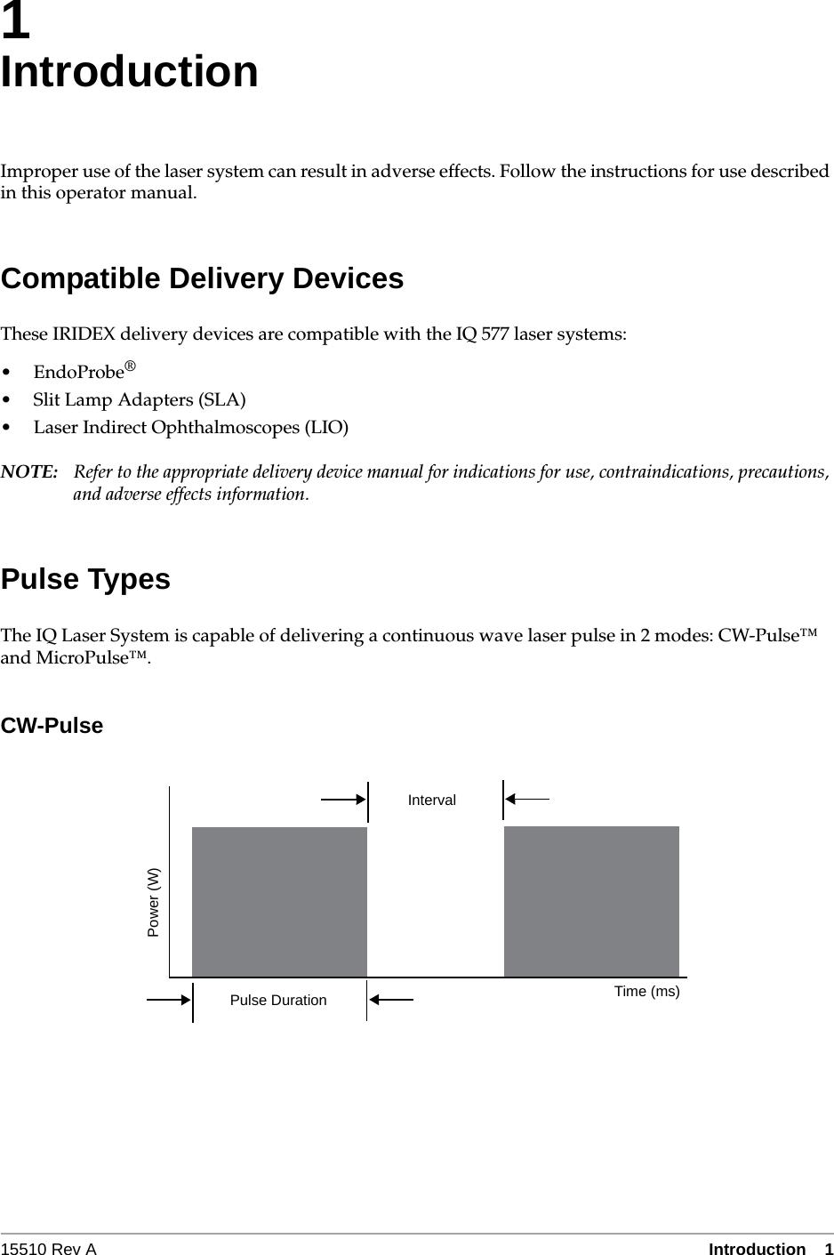 15510 Rev A Introduction  11IntroductionImproper use of the laser system can result in adverse effects. Follow the instructions for use described in this operator manual.Compatible Delivery DevicesThese IRIDEX delivery devices are compatible with the IQ 577 laser systems:&bull;EndoProbe&reg;&bull; Slit Lamp Adapters (SLA)&bull; Laser Indirect Ophthalmoscopes (LIO)NOTE: Refer to the appropriate delivery device manual for indications for use, contraindications, precautions, and adverse effects information.Pulse TypesThe IQ Laser System is capable of delivering a continuous wave laser pulse in 2 modes: CW-Pulse&trade; and MicroPulse&trade;.CW-PulseIntervalPulse Duration Time (ms)Power (W)