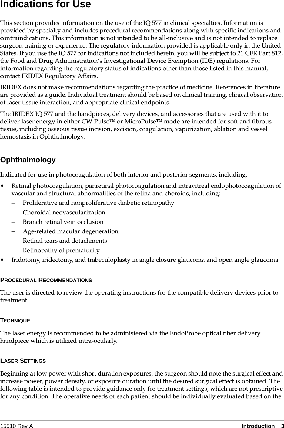 15510 Rev A Introduction  3Indications for UseThis section provides information on the use of the IQ 577 in clinical specialties. Information is provided by specialty and includes procedural recommendations along with specific indications and contraindications. This information is not intended to be all-inclusive and is not intended to replace surgeon training or experience. The regulatory information provided is applicable only in the United States. If you use the IQ 577 for indications not included herein, you will be subject to 21 CFR Part 812, the Food and Drug Administration&rsquo;s Investigational Device Exemption (IDE) regulations. For information regarding the regulatory status of indications other than those listed in this manual, contact IRIDEX Regulatory Affairs.IRIDEX does not make recommendations regarding the practice of medicine. References in literature are provided as a guide. Individual treatment should be based on clinical training, clinical observation of laser tissue interaction, and appropriate clinical endpoints.The IRIDEX IQ 577 and the handpieces, delivery devices, and accessories that are used with it to deliver laser energy in either CW-Pulse&trade; or MicroPulse&trade; mode are intended for soft and fibrous tissue, including osseous tissue incision, excision, coagulation, vaporization, ablation and vessel hemostasis in Ophthalmology.OphthalmologyIndicated for use in photocoagulation of both interior and posterior segments, including:&bull; Retinal photocoagulation, panretinal photocoagulation and intravitreal endophotocoagulation of vascular and structural abnormalities of the retina and choroids, including:&ndash; Proliferative and nonproliferative diabetic retinopathy&ndash; Choroidal neovascularization&ndash; Branch retinal vein occlusion&ndash; Age-related macular degeneration&ndash; Retinal tears and detachments&ndash; Retinopathy of prematurity&bull; Iridotomy, iridectomy, and trabeculoplasty in angle closure glaucoma and open angle glaucomaPROCEDURAL RECOMMENDATIONSThe user is directed to review the operating instructions for the compatible delivery devices prior to treatment.TECHNIQUEThe laser energy is recommended to be administered via the EndoProbe optical fiber delivery handpiece which is utilized intra-ocularly.LASER SETTINGSBeginning at low power with short duration exposures, the surgeon should note the surgical effect and increase power, power density, or exposure duration until the desired surgical effect is obtained. The following table is intended to provide guidance only for treatment settings, which are not prescriptive for any condition. The operative needs of each patient should be individually evaluated based on the 