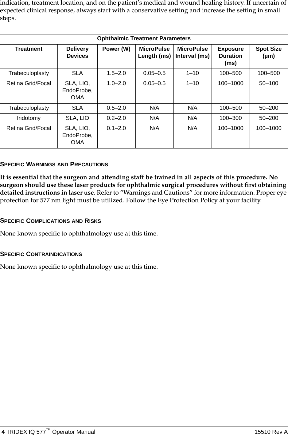  4 IRIDEX IQ 577&trade;Operator Manual 15510 Rev Aindication, treatment location, and on the patient&rsquo;s medical and wound healing history. If uncertain of expected clinical response, always start with a conservative setting and increase the setting in small steps.SPECIFIC WARNINGS AND PRECAUTIONSIt is essential that the surgeon and attending staff be trained in all aspects of this procedure. No surgeon should use these laser products for ophthalmic surgical procedures without first obtaining detailed instructions in laser use. Refer to &ldquo;Warnings and Cautions&rdquo; for more information. Proper eye protection for 577 nm light must be utilized. Follow the Eye Protection Policy at your facility.SPECIFIC COMPLICATIONS AND RISKSNone known specific to ophthalmology use at this time.SPECIFIC CONTRAINDICATIONSNone known specific to ophthalmology use at this time.Ophthalmic Treatment ParametersTreatment Delivery Devices Power (W) MicroPulse Length (ms) MicroPulse Interval (ms) Exposure Duration (ms)Spot Size (&micro;m)Trabeculoplasty SLA 1.5&ndash;2.0 0.05&ndash;0.5 1&ndash;10 100&ndash;500 100&ndash;500Retina Grid/Focal SLA, LIO, EndoProbe, OMA1.0&ndash;2.0 0.05&ndash;0.5 1&ndash;10 100&ndash;1000 50&ndash;100Trabeculoplasty SLA 0.5&ndash;2.0 N/A N/A 100&ndash;500 50&ndash;200Iridotomy SLA, LIO 0.2&ndash;2.0 N/A N/A 100&ndash;300 50&ndash;200Retina Grid/Focal SLA, LIO, EndoProbe, OMA0.1&ndash;2.0 N/A N/A 100&ndash;1000 100&ndash;1000