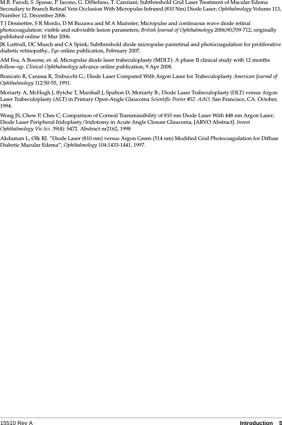 15510 Rev A Introduction  5M.B. Parodi, S .Spasse, P. Iacono, G. DiStefano, T. Canziani; Subthreshold Grid Laser Treatment of Macular Edema Secondary to Branch Retinal Vein Occlusion With Micropulse Infrared (810 Nm) Diode Laser; Ophthalmology Volume 113, Number 12, December 2006.T J Desmettre, S R Mordo, D M Buzawa and M A Mainster; Micropulse and continuous wave diode retinal photocoagulation: visible and subvisible lesion parameters; British Journal of Ophthalmology 2006;90;709-712; originally published online 10 Mar 2006.JK Luttrull, DC Musch and CA Spink; Subthreshold diode micropulse panretinal and photocoagulation for proliferative diabetic retinopathy., Eye online publication, February 2007.AM Fea, A Bosone, et. al. Micropulse diode laser trabeculoplasty (MDLT): A phase II clinical study with 12 months follow-up. Clinical Ophthalmology advance online publication, 9 Apr 2008.Brancato R, Carassa R, Trabucchi G.; Diode Laser Compared With Argon Laser for Trabeculoplasty American Journal of Ophthalmology 112:50-55, 1991.Moriarty A, McHugh J, ffytche T, Marshall J, Spalton D, Moriarty B.; Diode Laser Trabeculoplasty (DLT) versus Argon Laser Trabeculoplasty (ALT) in Primary Open-Angle Glaucoma Scientific Poster #52. AAO. San Francisco, CA. October, 1994.Wong JS, Chew P, Chee C; Comparison of Corneal Transmissibility of 810 nm Diode Laser With 448 nm Argon Laser; Diode Laser Peripheral Iridoplasty/Iridotomy in Acute Angle Closure Glaucoma; [ARVO Abstract]. Invest Ophthalmology Vis Sci. 39(4): S472. Abstract nr2162, 1998Akduman L, Olk RJ. &ldquo;Diode Laser (810 nm) versus Argon Green (514 nm) Modified Grid Photocoagulation for Diffuse Diabetic Macular Edema&rdquo;, Ophthalmology 104:1433-1441, 1997.