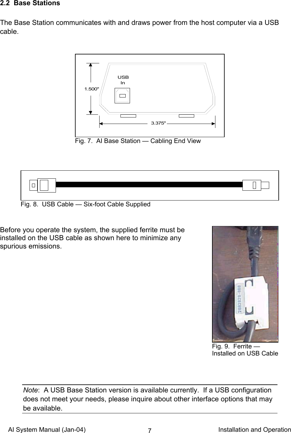 AI System Manual (Jan-04)                                                                           Installation and Operation 72.2  Base Stations  The Base Station communicates with and draws power from the host computer via a USB cable.                  Before you operate the system, the supplied ferrite must be installed on the USB cable as shown here to minimize any spurious emissions.                Note:  A USB Base Station version is available currently.  If a USB configuration does not meet your needs, please inquire about other interface options that may be available. 3.375&quot;1.500&quot;USB  In Fig. 7.  AI Base Station — Cabling End View Fig. 8.  USB Cable — Six-foot Cable Supplied Fig. 9.  Ferrite — Installed on USB Cable