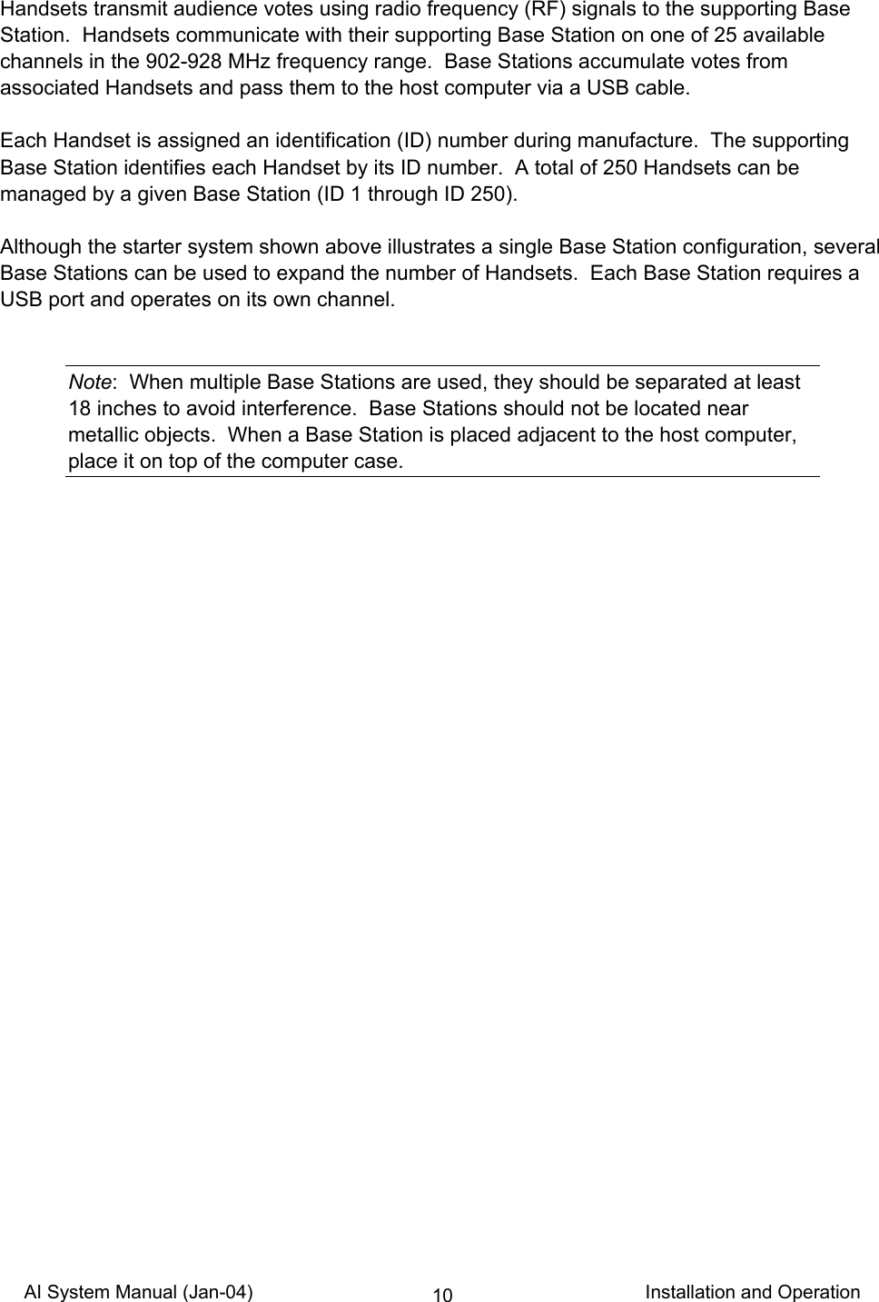 AI System Manual (Jan-04)                                                                           Installation and Operation 10Handsets transmit audience votes using radio frequency (RF) signals to the supporting Base Station.  Handsets communicate with their supporting Base Station on one of 25 available channels in the 902-928 MHz frequency range.  Base Stations accumulate votes from associated Handsets and pass them to the host computer via a USB cable.  Each Handset is assigned an identification (ID) number during manufacture.  The supporting Base Station identifies each Handset by its ID number.  A total of 250 Handsets can be managed by a given Base Station (ID 1 through ID 250).  Although the starter system shown above illustrates a single Base Station configuration, several Base Stations can be used to expand the number of Handsets.  Each Base Station requires a USB port and operates on its own channel.   Note:  When multiple Base Stations are used, they should be separated at least 18 inches to avoid interference.  Base Stations should not be located near metallic objects.  When a Base Station is placed adjacent to the host computer, place it on top of the computer case.   