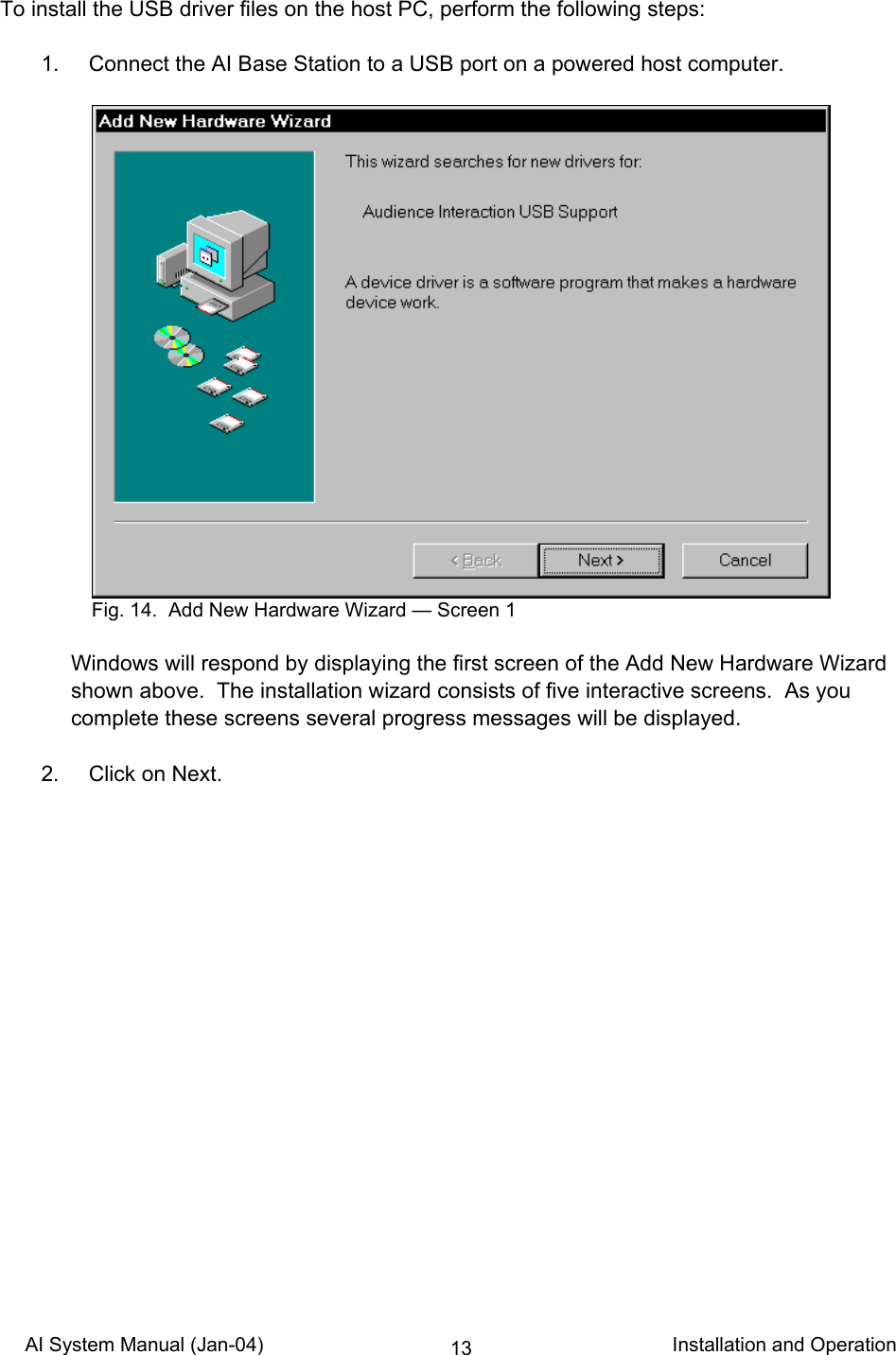 AI System Manual (Jan-04)                                                                           Installation and Operation 13To install the USB driver files on the host PC, perform the following steps:    1.  Connect the AI Base Station to a USB port on a powered host computer.   Windows will respond by displaying the first screen of the Add New Hardware Wizard shown above.  The installation wizard consists of five interactive screens.  As you complete these screens several progress messages will be displayed.    2.  Click on Next.    Fig. 14.  Add New Hardware Wizard — Screen 1