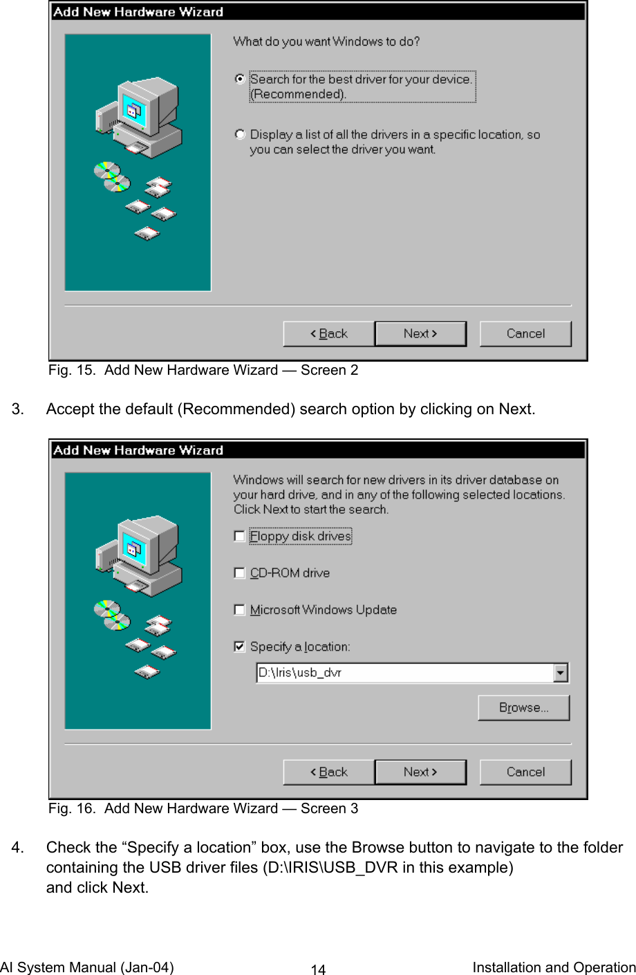 AI System Manual (Jan-04)                                                                           Installation and Operation 14    3.  Accept the default (Recommended) search option by clicking on Next.     4.  Check the “Specify a location” box, use the Browse button to navigate to the folder containing the USB driver files (D:\IRIS\USB_DVR in this example) and click Next.  Fig. 15.  Add New Hardware Wizard — Screen 2 Fig. 16.  Add New Hardware Wizard — Screen 3