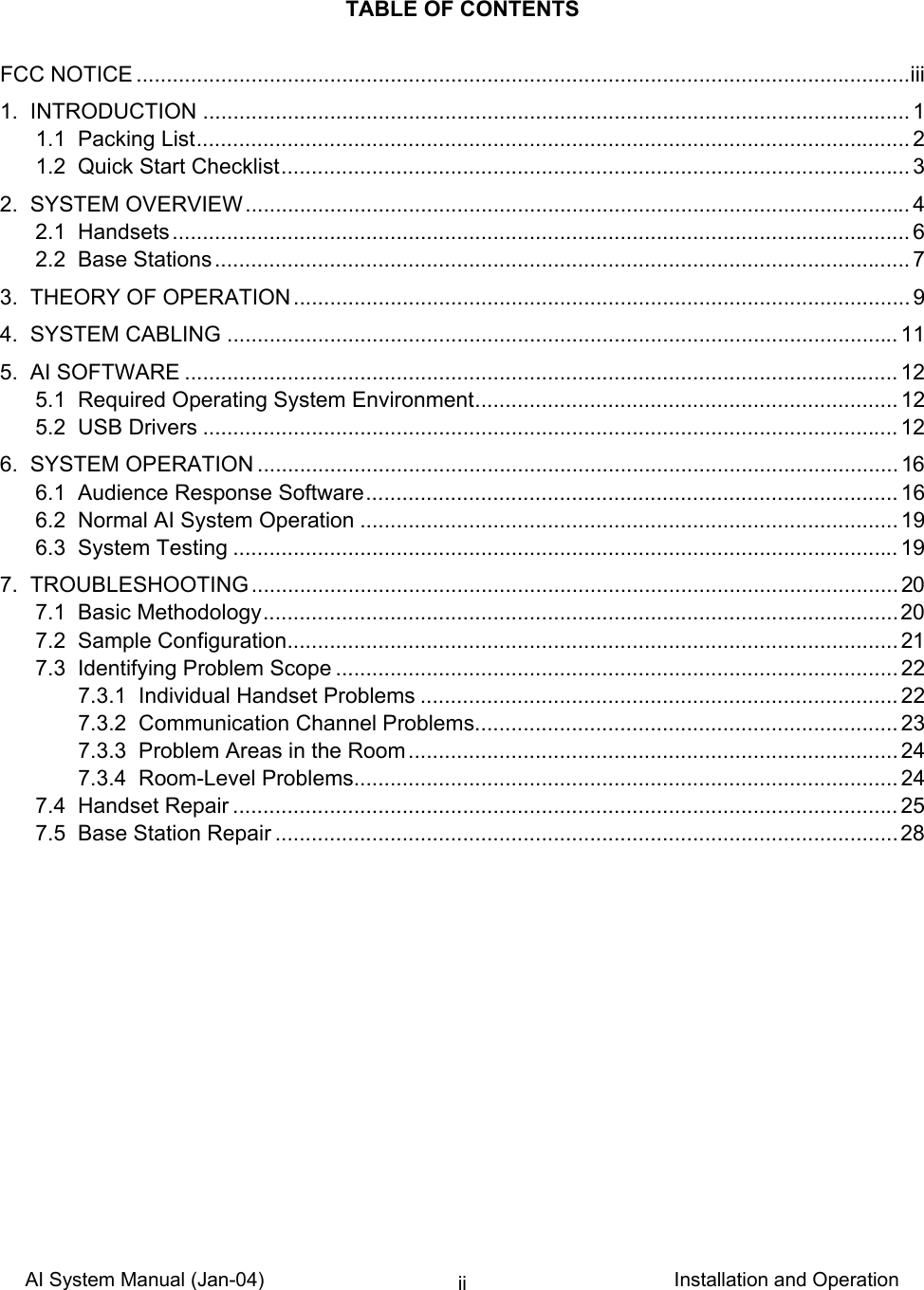 AI System Manual (Jan-04)                                                                           Installation and Operation ii  TABLE OF CONTENTS  FCC NOTICE ................................................................................................................................iii 1.  INTRODUCTION ..................................................................................................................... 1 1.1  Packing List...................................................................................................................... 2 1.2  Quick Start Checklist........................................................................................................ 3 2.  SYSTEM OVERVIEW.............................................................................................................. 4 2.1  Handsets.......................................................................................................................... 6 2.2  Base Stations................................................................................................................... 7 3.  THEORY OF OPERATION ...................................................................................................... 9 4.  SYSTEM CABLING ............................................................................................................... 11 5.  AI SOFTWARE ......................................................................................................................12 5.1  Required Operating System Environment...................................................................... 12 5.2  USB Drivers ...................................................................................................................12 6.  SYSTEM OPERATION .......................................................................................................... 16 6.1  Audience Response Software........................................................................................ 16 6.2  Normal AI System Operation ......................................................................................... 19 6.3  System Testing .............................................................................................................. 19 7.  TROUBLESHOOTING........................................................................................................... 20 7.1  Basic Methodology.........................................................................................................20 7.2  Sample Configuration..................................................................................................... 21 7.3  Identifying Problem Scope ............................................................................................. 22 7.3.1  Individual Handset Problems ............................................................................... 22 7.3.2  Communication Channel Problems...................................................................... 23 7.3.3  Problem Areas in the Room.................................................................................24 7.3.4  Room-Level Problems.......................................................................................... 24 7.4  Handset Repair .............................................................................................................. 25 7.5  Base Station Repair ....................................................................................................... 28    