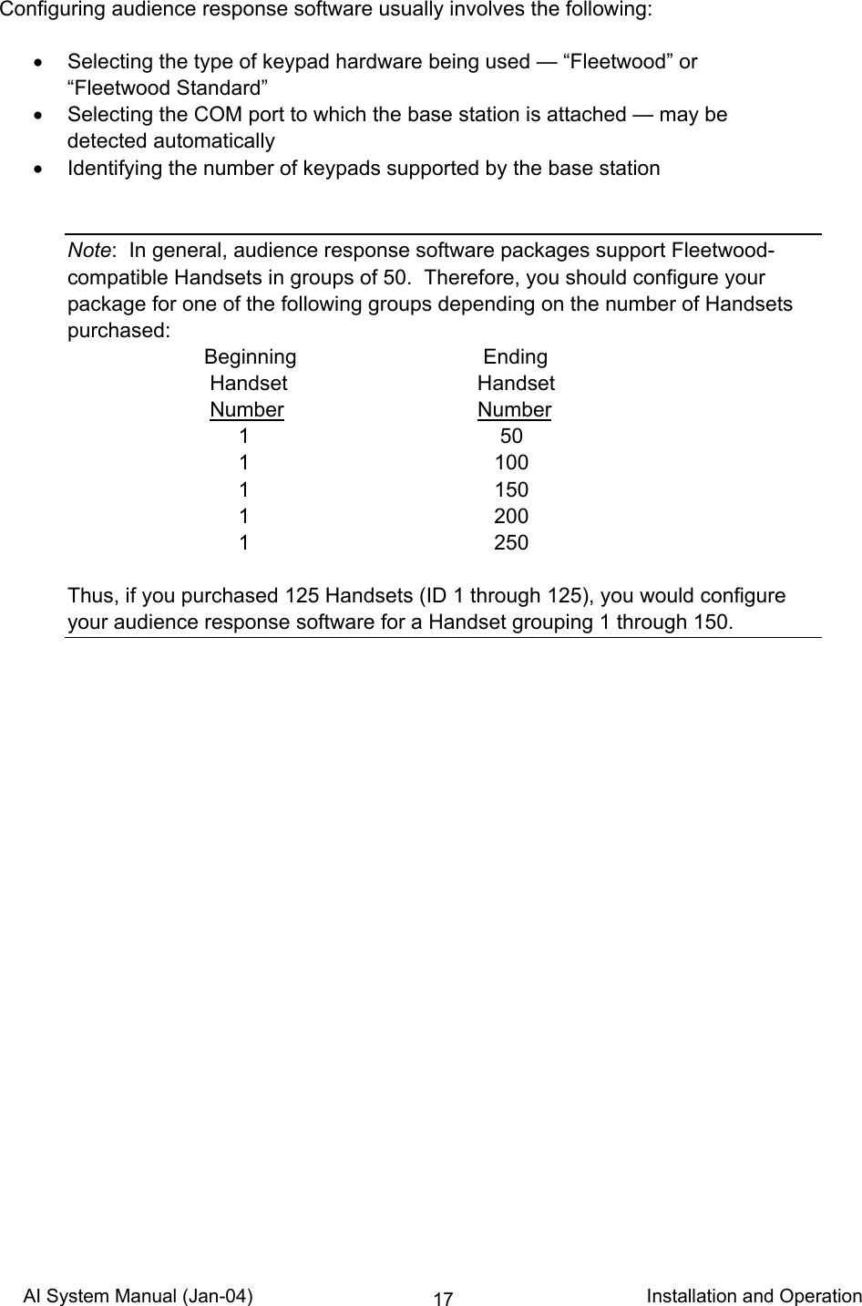 AI System Manual (Jan-04)                                                                           Installation and Operation 17Configuring audience response software usually involves the following:  •  Selecting the type of keypad hardware being used — “Fleetwood” or “Fleetwood Standard” •  Selecting the COM port to which the base station is attached — may be detected automatically •  Identifying the number of keypads supported by the base station   Note:  In general, audience response software packages support Fleetwood-compatible Handsets in groups of 50.  Therefore, you should configure your package for one of the following groups depending on the number of Handsets purchased:  Beginning  Ending   Handset Handset   Number Number  1  50  1  100  1  150  1  200  1  250  Thus, if you purchased 125 Handsets (ID 1 through 125), you would configure your audience response software for a Handset grouping 1 through 150.    