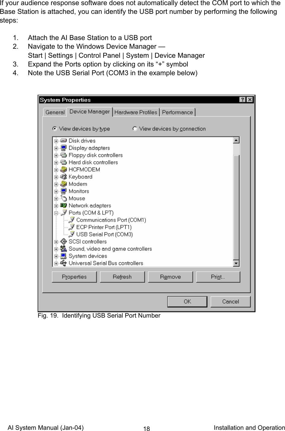 AI System Manual (Jan-04)                                                                           Installation and Operation 18If your audience response software does not automatically detect the COM port to which the Base Station is attached, you can identify the USB port number by performing the following steps:    1.  Attach the AI Base Station to a USB port   2.  Navigate to the Windows Device Manager —  Start | Settings | Control Panel | System | Device Manager   3.  Expand the Ports option by clicking on its “+” symbol   4.  Note the USB Serial Port (COM3 in the example below)      Fig. 19.  Identifying USB Serial Port Number