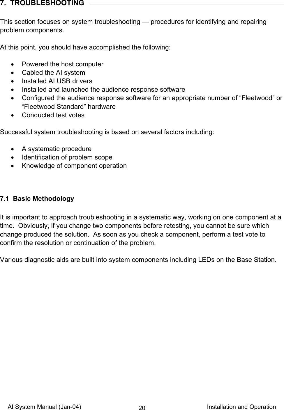 AI System Manual (Jan-04)                                                                           Installation and Operation 207.  TROUBLESHOOTING  This section focuses on system troubleshooting — procedures for identifying and repairing problem components.  At this point, you should have accomplished the following:  •  Powered the host computer •  Cabled the AI system •  Installed AI USB drivers •  Installed and launched the audience response software •  Configured the audience response software for an appropriate number of “Fleetwood” or “Fleetwood Standard” hardware •  Conducted test votes  Successful system troubleshooting is based on several factors including:  •  A systematic procedure •  Identification of problem scope •  Knowledge of component operation   7.1  Basic Methodology  It is important to approach troubleshooting in a systematic way, working on one component at a time.  Obviously, if you change two components before retesting, you cannot be sure which change produced the solution.  As soon as you check a component, perform a test vote to confirm the resolution or continuation of the problem.  Various diagnostic aids are built into system components including LEDs on the Base Station.  