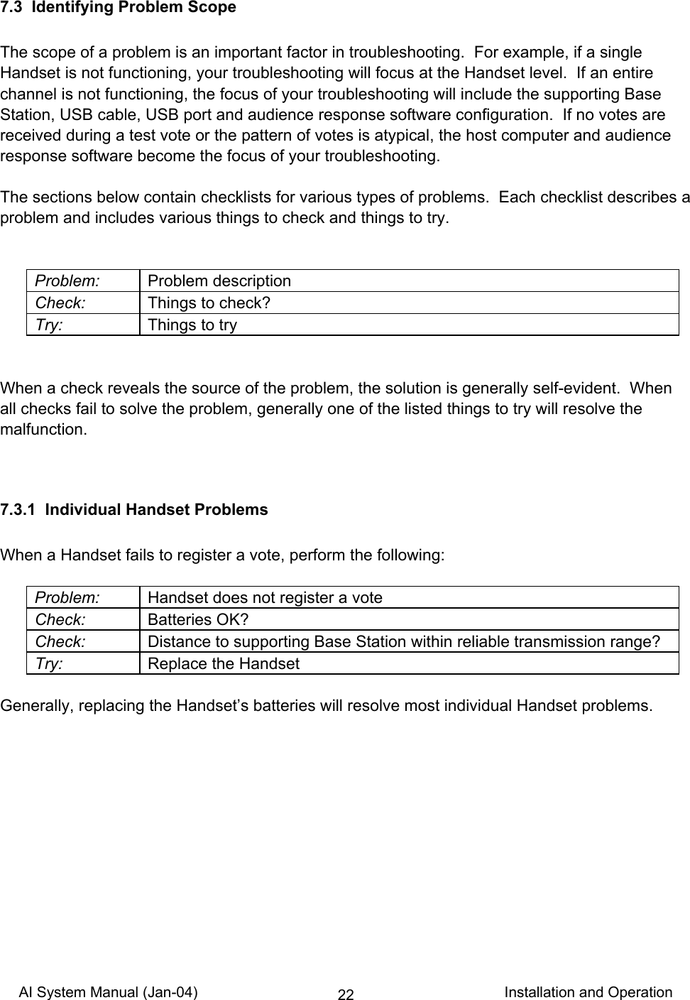 AI System Manual (Jan-04)                                                                           Installation and Operation 227.3  Identifying Problem Scope  The scope of a problem is an important factor in troubleshooting.  For example, if a single Handset is not functioning, your troubleshooting will focus at the Handset level.  If an entire channel is not functioning, the focus of your troubleshooting will include the supporting Base Station, USB cable, USB port and audience response software configuration.  If no votes are received during a test vote or the pattern of votes is atypical, the host computer and audience response software become the focus of your troubleshooting.  The sections below contain checklists for various types of problems.  Each checklist describes a problem and includes various things to check and things to try.   Problem: Problem description Check:  Things to check? Try:  Things to try   When a check reveals the source of the problem, the solution is generally self-evident.  When all checks fail to solve the problem, generally one of the listed things to try will resolve the malfunction.   7.3.1  Individual Handset Problems  When a Handset fails to register a vote, perform the following:  Problem:  Handset does not register a vote Check: Batteries OK? Check:  Distance to supporting Base Station within reliable transmission range? Try:  Replace the Handset  Generally, replacing the Handset’s batteries will resolve most individual Handset problems.  