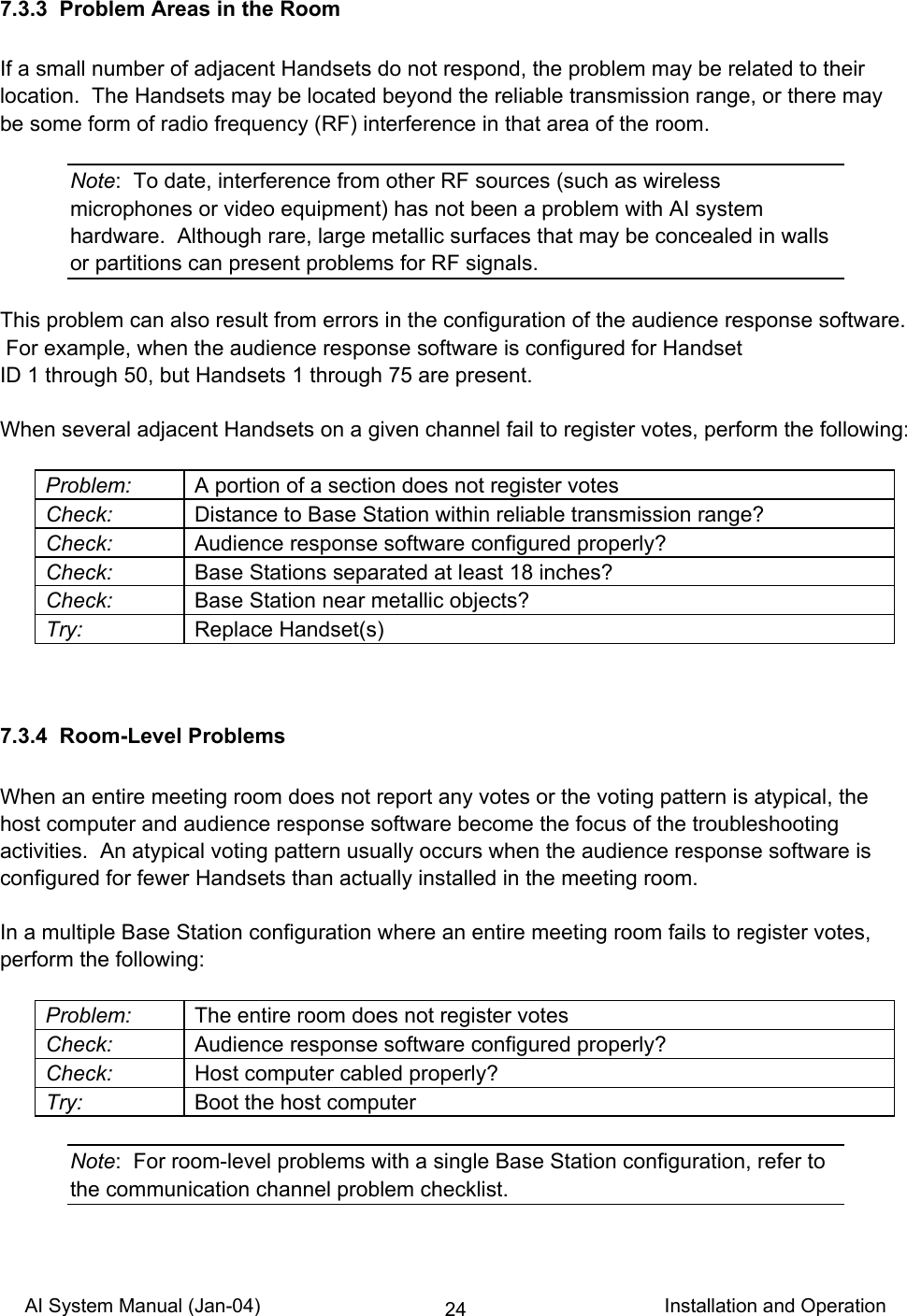 AI System Manual (Jan-04)                                                                           Installation and Operation 247.3.3  Problem Areas in the Room  If a small number of adjacent Handsets do not respond, the problem may be related to their location.  The Handsets may be located beyond the reliable transmission range, or there may be some form of radio frequency (RF) interference in that area of the room.  Note:  To date, interference from other RF sources (such as wireless microphones or video equipment) has not been a problem with AI system hardware.  Although rare, large metallic surfaces that may be concealed in walls or partitions can present problems for RF signals.  This problem can also result from errors in the configuration of the audience response software.  For example, when the audience response software is configured for Handset  ID 1 through 50, but Handsets 1 through 75 are present.  When several adjacent Handsets on a given channel fail to register votes, perform the following:  Problem:  A portion of a section does not register votes Check:  Distance to Base Station within reliable transmission range? Check:  Audience response software configured properly? Check:  Base Stations separated at least 18 inches? Check:  Base Station near metallic objects? Try: Replace Handset(s)   7.3.4  Room-Level Problems  When an entire meeting room does not report any votes or the voting pattern is atypical, the host computer and audience response software become the focus of the troubleshooting activities.  An atypical voting pattern usually occurs when the audience response software is configured for fewer Handsets than actually installed in the meeting room.  In a multiple Base Station configuration where an entire meeting room fails to register votes, perform the following:  Problem:  The entire room does not register votes Check:  Audience response software configured properly? Check:  Host computer cabled properly? Try:  Boot the host computer  Note:  For room-level problems with a single Base Station configuration, refer to the communication channel problem checklist. 