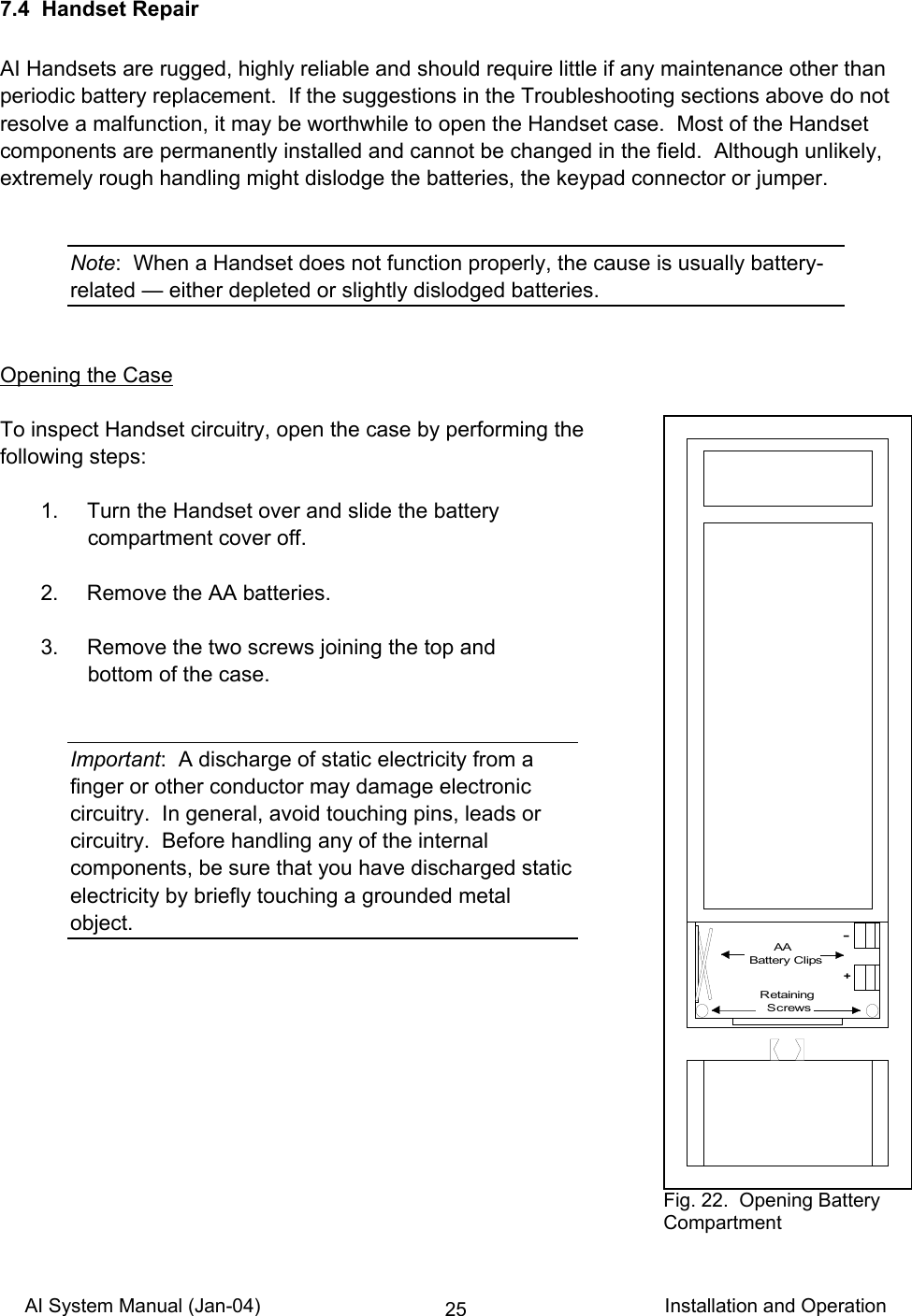 AI System Manual (Jan-04)                                                                           Installation and Operation 257.4  Handset Repair  AI Handsets are rugged, highly reliable and should require little if any maintenance other than periodic battery replacement.  If the suggestions in the Troubleshooting sections above do not resolve a malfunction, it may be worthwhile to open the Handset case.  Most of the Handset components are permanently installed and cannot be changed in the field.  Although unlikely, extremely rough handling might dislodge the batteries, the keypad connector or jumper.   Note:  When a Handset does not function properly, the cause is usually battery-related — either depleted or slightly dislodged batteries.   Opening the Case  To inspect Handset circuitry, open the case by performing the following steps:    1.  Turn the Handset over and slide the battery compartment cover off.    2.  Remove the AA batteries.    3.  Remove the two screws joining the top and bottom of the case.   Important:  A discharge of static electricity from a finger or other conductor may damage electronic circuitry.  In general, avoid touching pins, leads or circuitry.  Before handling any of the internal components, be sure that you have discharged static electricity by briefly touching a grounded metal object.          AABattery Clips+-Retaining  Screws Fig. 22.  Opening Battery Compartment 