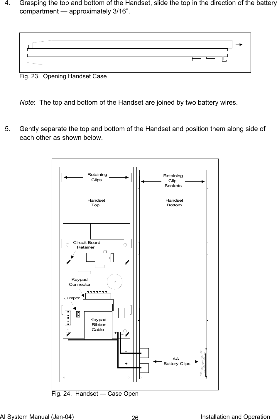 AI System Manual (Jan-04)                                                                           Installation and Operation 26  4.  Grasping the top and bottom of the Handset, slide the top in the direction of the battery compartment — approximately 3/16”.     Note:  The top and bottom of the Handset are joined by two battery wires.     5.  Gently separate the top and bottom of the Handset and position them along side of each other as shown below.                                Fig. 23.  Opening Handset Case       AABattery ClipsRetaining    Clip SocketsRetaining   ClipsJumper  KeypadConnectorKeypad Ribbon Cable-++-Handset   TopHandset BottomCircuit Board   Retainer Fig. 24.  Handset — Case Open