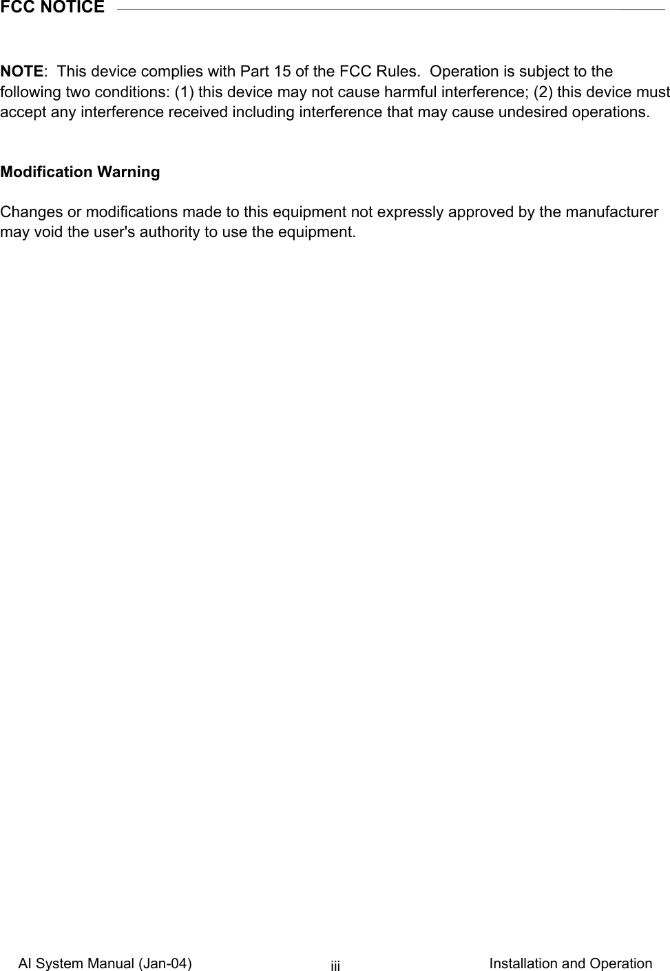 AI System Manual (Jan-04)                                                                           Installation and Operation iiiFCC NOTICE   NOTE:  This device complies with Part 15 of the FCC Rules.  Operation is subject to the following two conditions: (1) this device may not cause harmful interference; (2) this device must accept any interference received including interference that may cause undesired operations.   Modification Warning  Changes or modifications made to this equipment not expressly approved by the manufacturer may void the user&apos;s authority to use the equipment.   