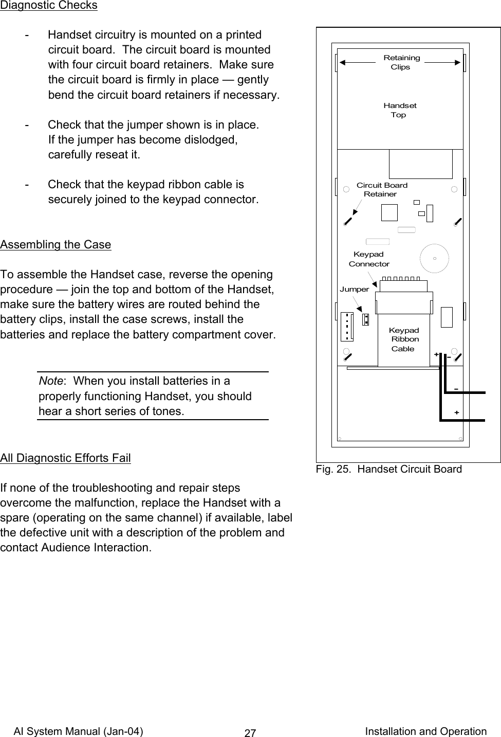 AI System Manual (Jan-04)                                                                           Installation and Operation 27Diagnostic Checks    -  Handset circuitry is mounted on a printed circuit board.  The circuit board is mounted with four circuit board retainers.  Make sure the circuit board is firmly in place — gently bend the circuit board retainers if necessary.    -  Check that the jumper shown is in place. If the jumper has become dislodged, carefully reseat it.    -  Check that the keypad ribbon cable is securely joined to the keypad connector.   Assembling the Case  To assemble the Handset case, reverse the opening procedure — join the top and bottom of the Handset, make sure the battery wires are routed behind the  battery clips, install the case screws, install the  batteries and replace the battery compartment cover.   Note:  When you install batteries in a properly functioning Handset, you should hear a short series of tones.   All Diagnostic Efforts Fail  If none of the troubleshooting and repair steps overcome the malfunction, replace the Handset with a spare (operating on the same channel) if available, label the defective unit with a description of the problem and contact Audience Interaction.  Retaining   ClipsJumper  KeypadConnectorKeypad Ribbon Cable-++-Handset   TopCircuit Board   Retainer Fig. 25.  Handset Circuit Board 