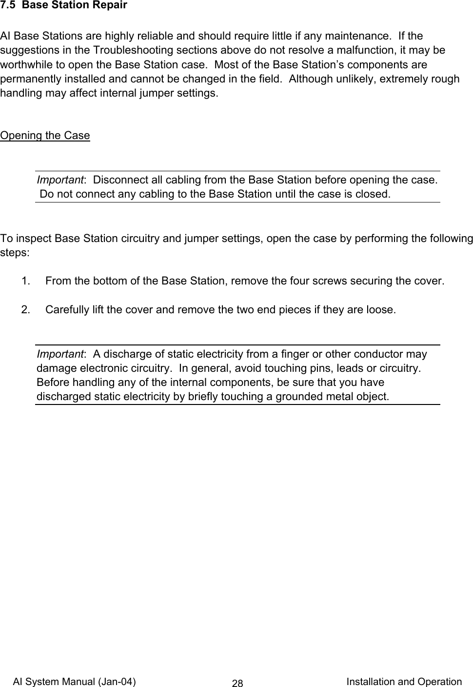 AI System Manual (Jan-04)                                                                           Installation and Operation 287.5  Base Station Repair  AI Base Stations are highly reliable and should require little if any maintenance.  If the suggestions in the Troubleshooting sections above do not resolve a malfunction, it may be worthwhile to open the Base Station case.  Most of the Base Station’s components are permanently installed and cannot be changed in the field.  Although unlikely, extremely rough handling may affect internal jumper settings.   Opening the Case   Important:  Disconnect all cabling from the Base Station before opening the case.  Do not connect any cabling to the Base Station until the case is closed.   To inspect Base Station circuitry and jumper settings, open the case by performing the following steps:    1.  From the bottom of the Base Station, remove the four screws securing the cover.    2.  Carefully lift the cover and remove the two end pieces if they are loose.   Important:  A discharge of static electricity from a finger or other conductor may damage electronic circuitry.  In general, avoid touching pins, leads or circuitry.  Before handling any of the internal components, be sure that you have discharged static electricity by briefly touching a grounded metal object.  