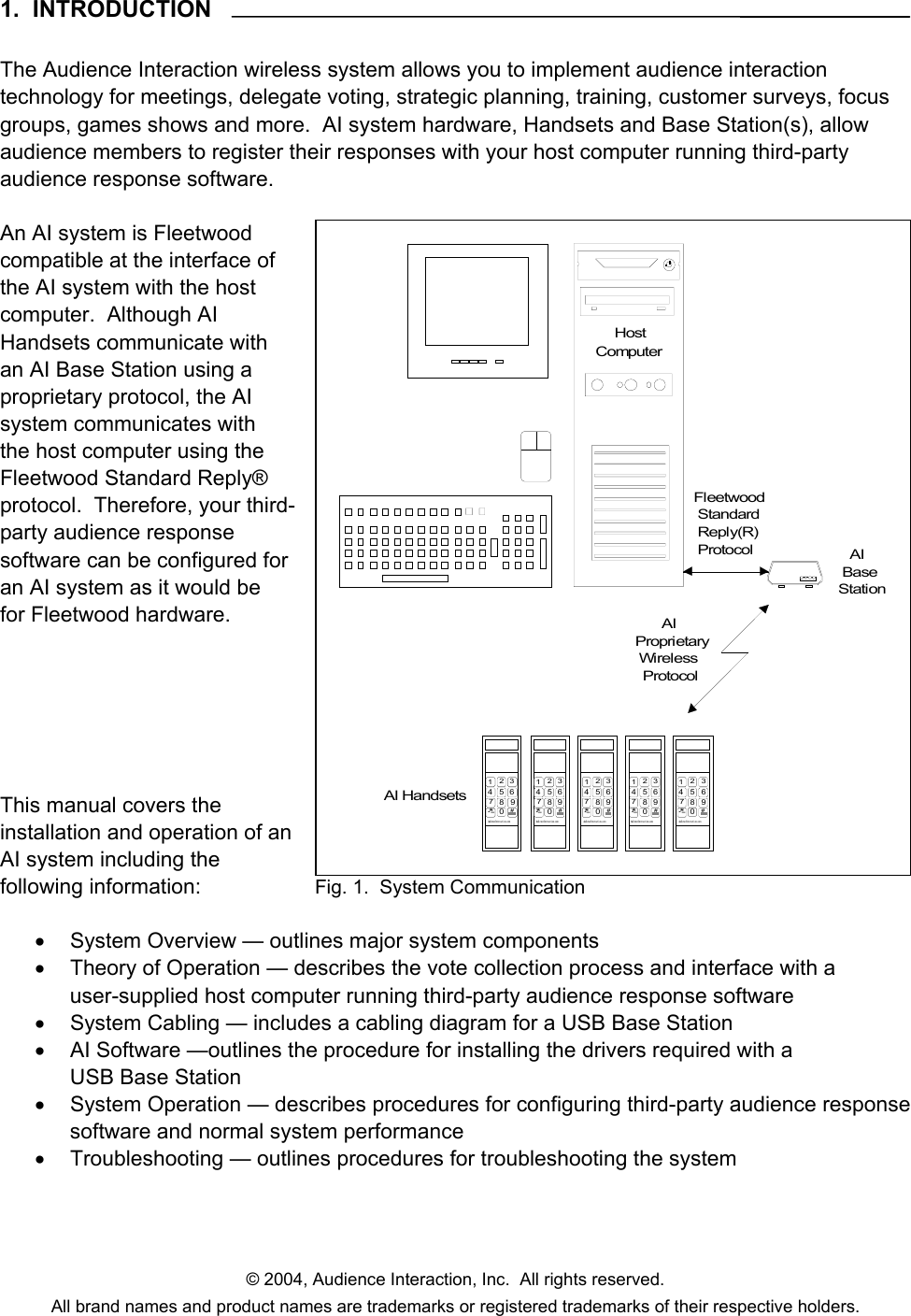 © 2004, Audience Interaction, Inc.  All rights reserved. All brand names and product names are trademarks or registered trademarks of their respective holders. 1.  INTRODUCTION  The Audience Interaction wireless system allows you to implement audience interaction technology for meetings, delegate voting, strategic planning, training, customer surveys, focus groups, games shows and more.  AI system hardware, Handsets and Base Station(s), allow audience members to register their responses with your host computer running third-party audience response software.  An AI system is Fleetwood compatible at the interface of the AI system with the host computer.  Although AI Handsets communicate with an AI Base Station using a proprietary protocol, the AI system communicates with the host computer using the Fleetwood Standard Reply® protocol.  Therefore, your third-party audience response software can be configured for an AI system as it would be for Fleetwood hardware.       This manual covers the installation and operation of an AI system including the following information:  •  System Overview — outlines major system components •  Theory of Operation — describes the vote collection process and interface with a user-supplied host computer running third-party audience response software •  System Cabling — includes a cabling diagram for a USB Base Station •  AI Software —outlines the procedure for installing the drivers required with a USB Base Station •  System Operation — describes procedures for configuring third-party audience response software and normal system performance •  Troubleshooting — outlines procedures for troubleshooting the system AI Handsets12 34 5 678 9*.-0#AudienceI nte ract i on. com12 34 5 678 9*.-0#AudienceI nter act i on. com12 34 5 678 9*.-0#AudienceInt er act i on. com12 34 5 678 9*.-0#AudienceI nter act i on. com12 345678 9*.-0#AudienceI nter act i on. com   AI BaseStation       AIProprietary Wi rel ess  ProtocolFleetwood Standard Reply(R) Protocol     HostComputer Fig. 1.  System Communication