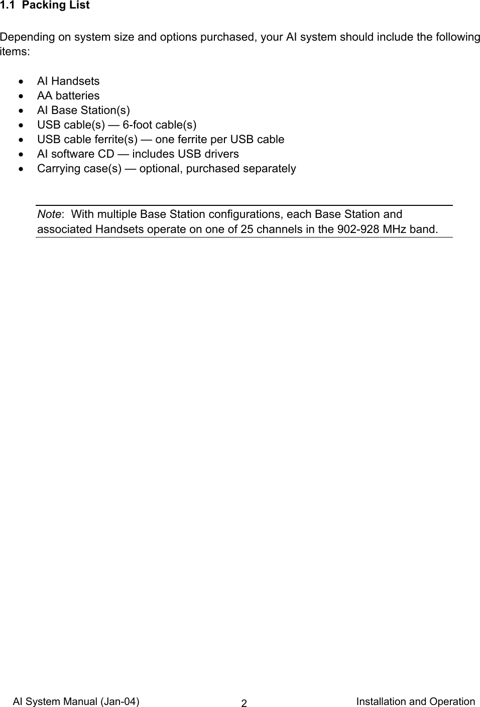 AI System Manual (Jan-04)                                                                           Installation and Operation 21.1  Packing List  Depending on system size and options purchased, your AI system should include the following items:  • AI Handsets • AA batteries •  AI Base Station(s) •  USB cable(s) — 6-foot cable(s) •  USB cable ferrite(s) — one ferrite per USB cable •  AI software CD — includes USB drivers •  Carrying case(s) — optional, purchased separately   Note:  With multiple Base Station configurations, each Base Station and associated Handsets operate on one of 25 channels in the 902-928 MHz band.   