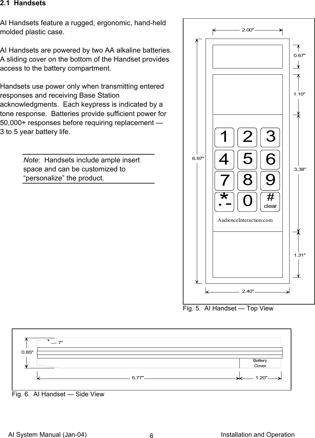 AI System Manual (Jan-04)                                                                           Installation and Operation 62.1  Handsets  AI Handsets feature a rugged, ergonomic, hand-held molded plastic case.  AI Handsets are powered by two AA alkaline batteries. A sliding cover on the bottom of the Handset provides access to the battery compartment.  Handsets use power only when transmitting entered responses and receiving Base Station acknowledgments.  Each keypress is indicated by a tone response.  Batteries provide sufficient power for 50,000+ responses before requiring replacement —  3 to 5 year battery life.   Note:  Handsets include ample insert space and can be customized to “personalize” the product.                  6.97&quot;2.00&quot;2.40&quot;0.67&quot;1 2 345678 9*.-0#clearAudienceInteraction.com1.31&quot;1.10&quot;3.38&quot; Fig. 5.  AI Handset — Top View0.85&quot;7°5.77&quot; 1.20&quot;Battery Cover Fig. 6.  AI Handset — Side View 