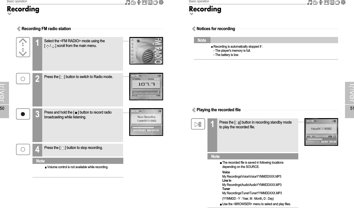 Basic operationRecording51Basic operationRecording50Recording FM radio stationSelect the &lt;FM RADIO&gt; mode using the[ / ] scroll from the main menu.12Press and hold the [ ] button to record radiobroadcasting while listening.3Press the [ ] button to stop recording.4Press the [ ] button to switch to Radio mode.Volume control is not available while recording.NoteNotices for recordingPlaying the recorded filePress the [ ] button in recording standby modeto play the recorded file.1Recording is automatically stopped if :- The player&apos;s memory is full.- The battery is low.NoteThe recorded file is saved in following locationsdepending on the SOURCE.VoiceMy Recordings\Voice\VoiceYYMMDDXXX.MP3Line InMy Recordings\Audio\AudioYYMMDDXXX.MP3TunerMy Recordings\Tuner\TunerYYMMDDXXX.MP3(YYMMDD - Y : Year, M : Month, D : Day)Use the &lt;BROWSER&gt; menu to select and play files.Note