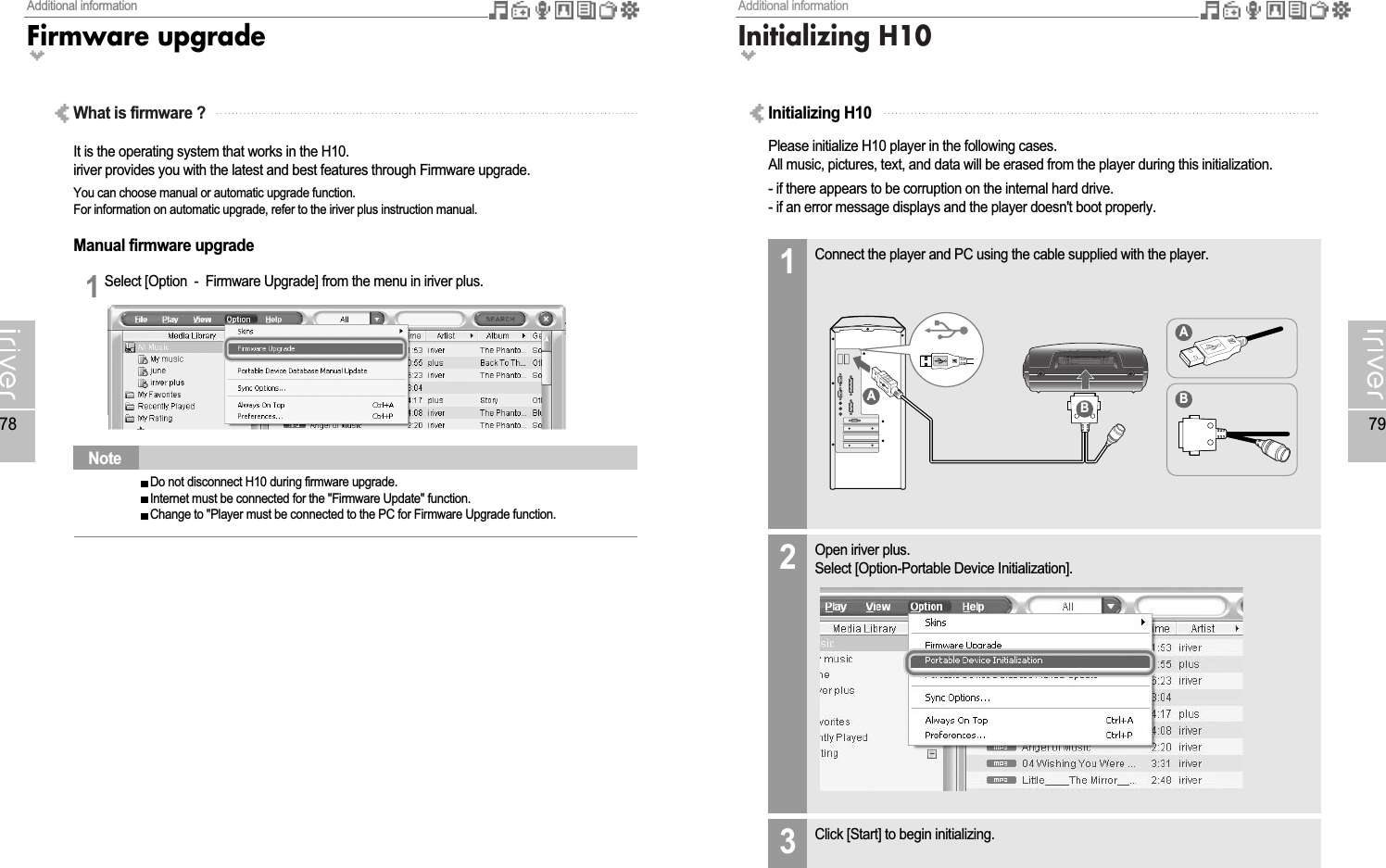 Additional informationInitializing H1079Additional informationFirmware upgrade78What is firmware ?It is the operating system that works in the H10.iriver provides you with the latest and best features through Firmware upgrade.You can choose manual or automatic upgrade function.For information on automatic upgrade, refer to the iriver plus instruction manual.Manual firmware upgradeSelect [Option  -  Firmware Upgrade] from the menu in iriver plus.1Do not disconnect H10 during firmware upgrade.Internet must be connected for the &quot;Firmware Update&quot; function.Change to &quot;Player must be connected to the PC for Firmware Upgrade function.NotePlease initialize H10 player in the following cases.All music, pictures, text, and data will be erased from the player during this initialization.- if there appears to be corruption on the internal hard drive.- if an error message displays and the player doesn&apos;t boot properly.Connect the player and PC using the cable supplied with the player.1Open iriver plus.Select [Option-Portable Device Initialization].2Click [Start] to begin initializing.3Initializing H10AABB