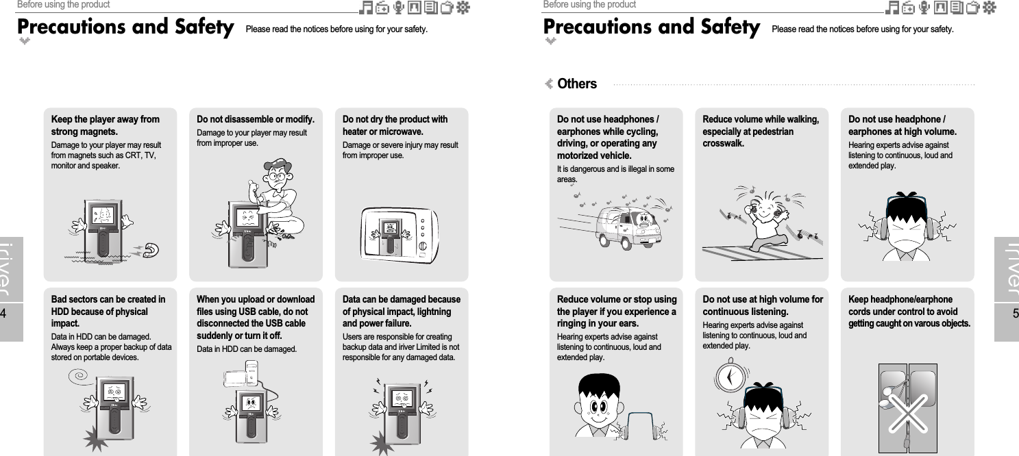 Before using the productPrecautions and Safety5Before using the productPrecautions and Safety4Please read the notices before using for your safety.Keep the player away fromstrong magnets.Damage to your player may resultfrom magnets such as CRT, TV,monitor and speaker.Bad sectors can be created inHDD because of physicalimpact.Data in HDD can be damaged.Always keep a proper backup of datastored on portable devices.Do not dry the product withheater or microwave.Damage or severe injury may resultfrom improper use.Do not disassemble or modify.Damage to your player may resultfrom improper use.When you upload or downloadfiles using USB cable, do notdisconnected the USB cablesuddenly or turn it off.Data in HDD can be damaged.Data can be damaged becauseof physical impact, lightningand power failure.Users are responsible for creatingbackup data and iriver Limited is notresponsible for any damaged data.Do not use headphones /earphones while cycling,driving, or operating anymotorized vehicle.It is dangerous and is illegal in someareas.Do not use headphone /earphones at high volume.Hearing experts advise againstlistening to continuous, loud andextended play.Reduce volume while walking,especially at pedestriancrosswalk.Reduce volume or stop usingthe player if you experience aringing in your ears.Hearing experts advise againstlistening to continuous, loud andextended play.Keep headphone/earphonecords under control to avoidgetting caught on varous objects.Do not use at high volume forcontinuous listening.Hearing experts advise againstlistening to continuous, loud andextended play.OthersPlease read the notices before using for your safety.