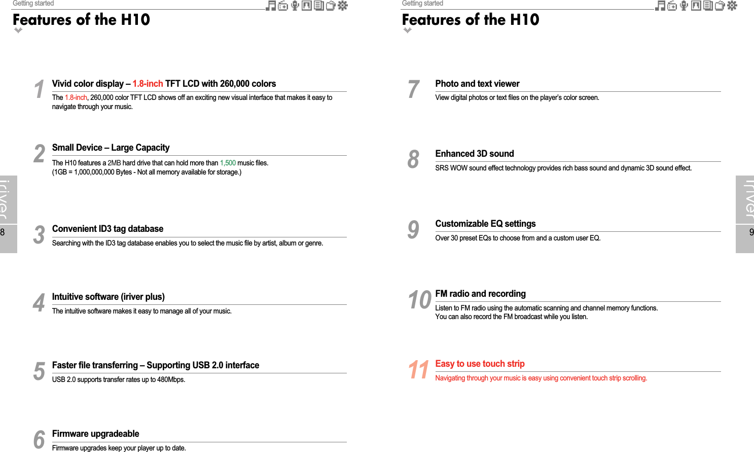 Getting startedFeatures of the H109Getting startedFeatures of the H1081Vivid color display – 1.8-inch TFT LCD with 260,000 colorsThe 1.8-inch, 260,000 color TFT LCD shows off an exciting new visual interface that makes it easy tonavigate through your music.2Small Device – Large CapacityThe H10 features a 2MB hard drive that can hold more than 1,500 music files.(1GB = 1,000,000,000 Bytes - Not all memory available for storage.)3Convenient ID3 tag databaseSearching with the ID3 tag database enables you to select the music file by artist, album or genre.4Intuitive software (iriver plus) The intuitive software makes it easy to manage all of your music. 5Faster file transferring – Supporting USB 2.0 interfaceUSB 2.0 supports transfer rates up to 480Mbps.6Firmware upgradeableFirmware upgrades keep your player up to date.7Photo and text viewerView digital photos or text files on the player’s color screen.8Enhanced 3D soundSRS WOW sound effect technology provides rich bass sound and dynamic 3D sound effect.9Customizable EQ settingsOver 30 preset EQs to choose from and a custom user EQ.10 FM radio and recordingListen to FM radio using the automatic scanning and channel memory functions.You can also record the FM broadcast while you listen.11 Easy to use touch stripNavigating through your music is easy using convenient touch strip scrolling.