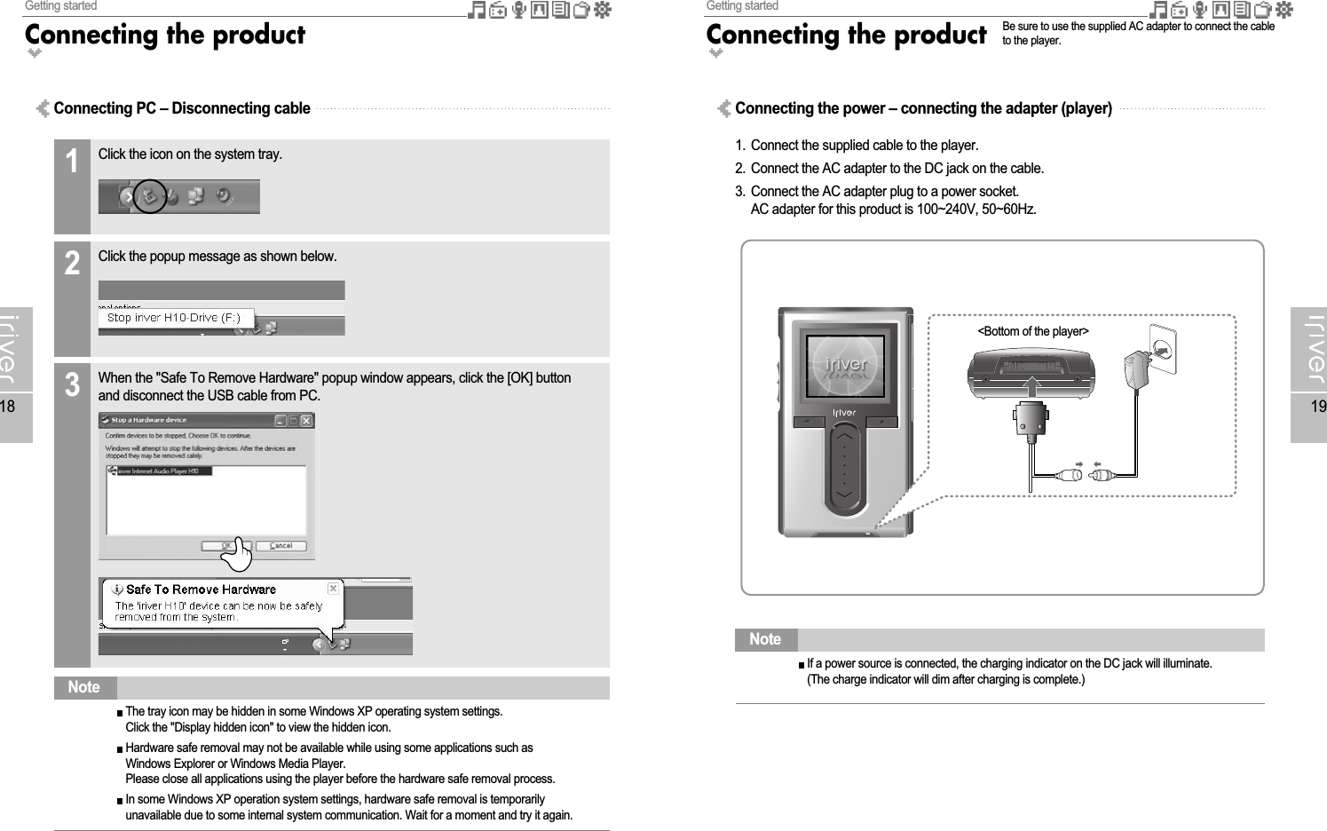 Getting startedConnecting the product19Getting startedConnecting the product18Connecting PC – Disconnecting cableThe tray icon may be hidden in some Windows XP operating system settings.Click the &quot;Display hidden icon&quot; to view the hidden icon.Hardware safe removal may not be available while using some applications such asWindows Explorer or Windows Media Player.Please close all applications using the player before the hardware safe removal process.In some Windows XP operation system settings, hardware safe removal is temporarilyunavailable due to some internal system communication. Wait for a moment and try it again.NoteIf a power source is connected, the charging indicator on the DC jack will illuminate.(The charge indicator will dim after charging is complete.)NoteConnecting the power – connecting the adapter (player)1. Connect the supplied cable to the player.2. Connect the AC adapter to the DC jack on the cable.3. Connect the AC adapter plug to a power socket.AC adapter for this product is 100~240V, 50~60Hz.&lt;Bottom of the player&gt;Be sure to use the supplied AC adapter to connect the cableto the player.Click the icon on the system tray.1Click the popup message as shown below.2When the &quot;Safe To Remove Hardware&quot; popup window appears, click the [OK] buttonand disconnect the USB cable from PC.3