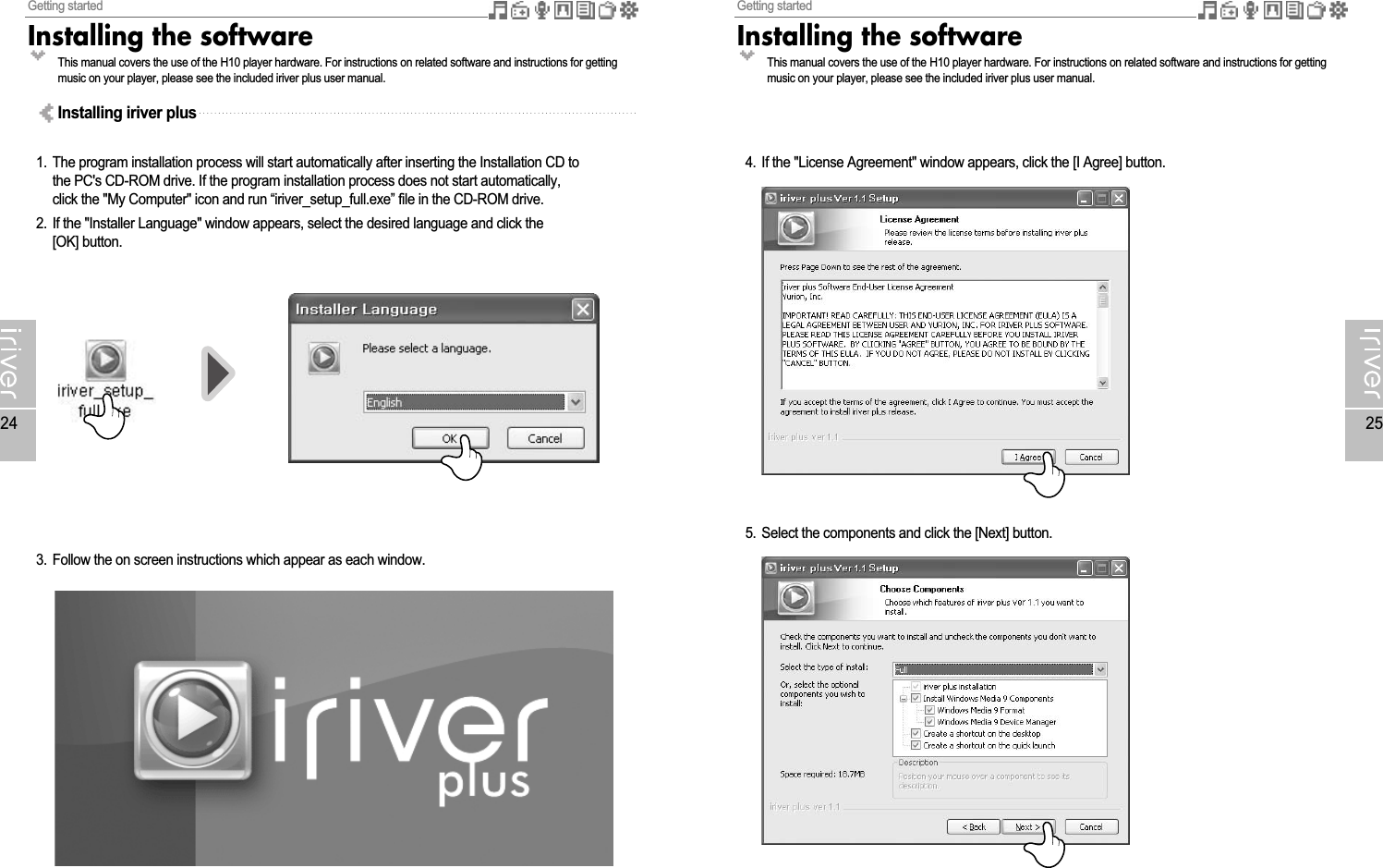 Getting startedInstalling the software25Getting startedInstalling the software241. The program installation process will start automatically after inserting the Installation CD tothe PC&apos;s CD-ROM drive. If the program installation process does not start automatically,click the &quot;My Computer&quot; icon and run “iriver_setup_full.exe” file in the CD-ROM drive.2. If the &quot;Installer Language&quot; window appears, select the desired language and click the[OK] button.3. Follow the on screen instructions which appear as each window.Installing iriver plus4. If the &quot;License Agreement&quot; window appears, click the [I Agree] button.5. Select the components and click the [Next] button.This manual covers the use of the H10 player hardware. For instructions on related software and instructions for gettingmusic on your player, please see the included iriver plus user manual.This manual covers the use of the H10 player hardware. For instructions on related software and instructions for gettingmusic on your player, please see the included iriver plus user manual.