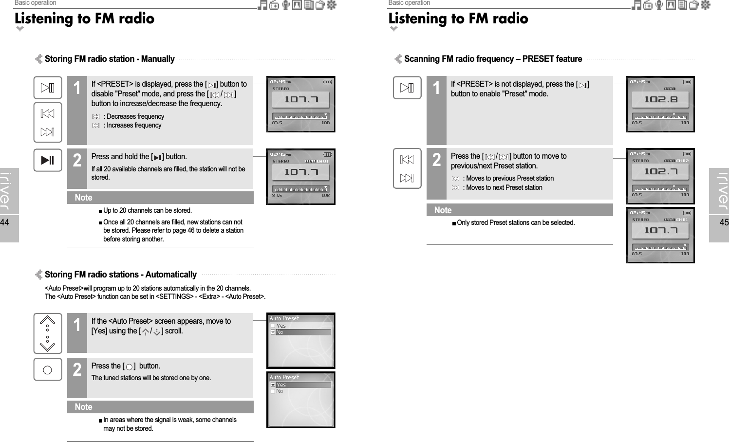 Basic operationListening to FM radio45Basic operationListening to FM radio44Scanning FM radio frequency – PRESET featureIf &lt;PRESET&gt; is not displayed, press the [ ]button to enable &quot;Preset&quot; mode.1Press the [ / ] button to move toprevious/next Preset station.: Moves to previous Preset station: Moves to next Preset station2Only stored Preset stations can be selected.NoteStoring FM radio station - ManuallyIf &lt;PRESET&gt; is displayed, press the [ ] button todisable &quot;Preset&quot; mode, and press the [ / ]button to increase/decrease the frequency.: Decreases frequency: Increases frequency1Press and hold the [ ] button.If all 20 available channels are filled, the station will not bestored.2Up to 20 channels can be stored.Once all 20 channels are filled, new stations can notbe stored. Please refer to page 46 to delete a stationbefore storing another.NoteStoring FM radio stations - Automatically&lt;Auto Preset&gt;will program up to 20 stations automatically in the 20 channels.The &lt;Auto Preset&gt; function can be set in &lt;SETTINGS&gt; - &lt;Extra&gt; - &lt;Auto Preset&gt;.If the &lt;Auto Preset&gt; screen appears, move to[Yes] using the [ / ] scroll.1Press the [ ]  button.The tuned stations will be stored one by one.2In areas where the signal is weak, some channelsmay not be stored.Note