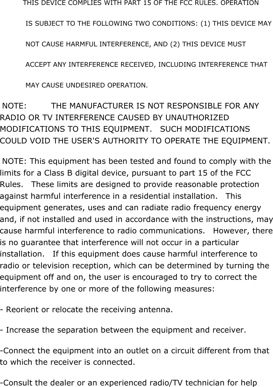 THIS DEVICE COMPLIES WITH PART 15 OF THE FCC RULES. OPERATION   IS SUBJECT TO THE FOLLOWING TWO CONDITIONS: (1) THIS DEVICE MAY   NOT CAUSE HARMFUL INTERFERENCE, AND (2) THIS DEVICE MUST     ACCEPT ANY INTERFERENCE RECEIVED, INCLUDING INTERFERENCE THAT   MAY CAUSE UNDESIRED OPERATION.  NOTE:    THE MANUFACTURER IS NOT RESPONSIBLE FOR ANY RADIO OR TV INTERFERENCE CAUSED BY UNAUTHORIZED MODIFICATIONS TO THIS EQUIPMENT.  SUCH MODIFICATIONS COULD VOID THE USER&apos;S AUTHORITY TO OPERATE THE EQUIPMENT.  NOTE: This equipment has been tested and found to comply with the limits for a Class B digital device, pursuant to part 15 of the FCC Rules.    These limits are designed to provide reasonable protection against harmful interference in a residential installation.    This equipment generates, uses and can radiate radio frequency energy and, if not installed and used in accordance with the instructions, may cause harmful interference to radio communications.  However, there is no guarantee that interference will not occur in a particular installation.    If this equipment does cause harmful interference to radio or television reception, which can be determined by turning the equipment off and on, the user is encouraged to try to correct the interference by one or more of the following measures: - Reorient or relocate the receiving antenna. - Increase the separation between the equipment and receiver. -Connect the equipment into an outlet on a circuit different from that to which the receiver is connected. -Consult the dealer or an experienced radio/TV technician for help  