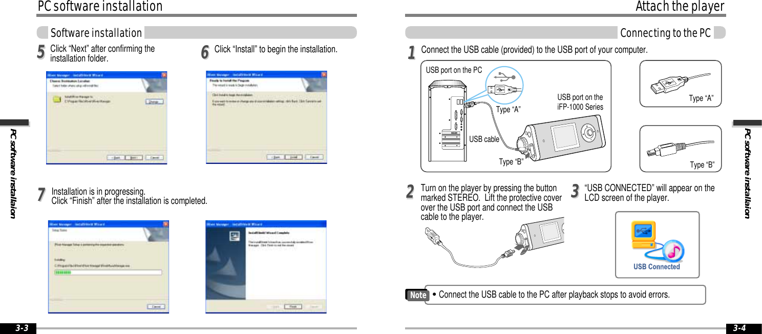 PC software installaionAttach the playerConnecting to the PC3-4PC software installationPC software installaionSoftware installation3-3Click “Install” to begin the installation.556677Connect the USB cable (provided) to the USB port of your computer. Type “A”Type “B”USB port on the PCUSB port on theiFP-1000 SeriesUSB cableType “A”Type “B”Turn on the player by pressing the buttonmarked STEREO.  Lift the protective coverover the USB port and connect the USBcable to the player.“USB CONNECTED” will appear on theLCD screen of the player.112233&quot;Connect the USB cable to the PC after playback stops to avoid errors.NoteClick “Next” after confirming theinstallation folder.Installation is in progressing. Click “Finish” after the installation is completed.