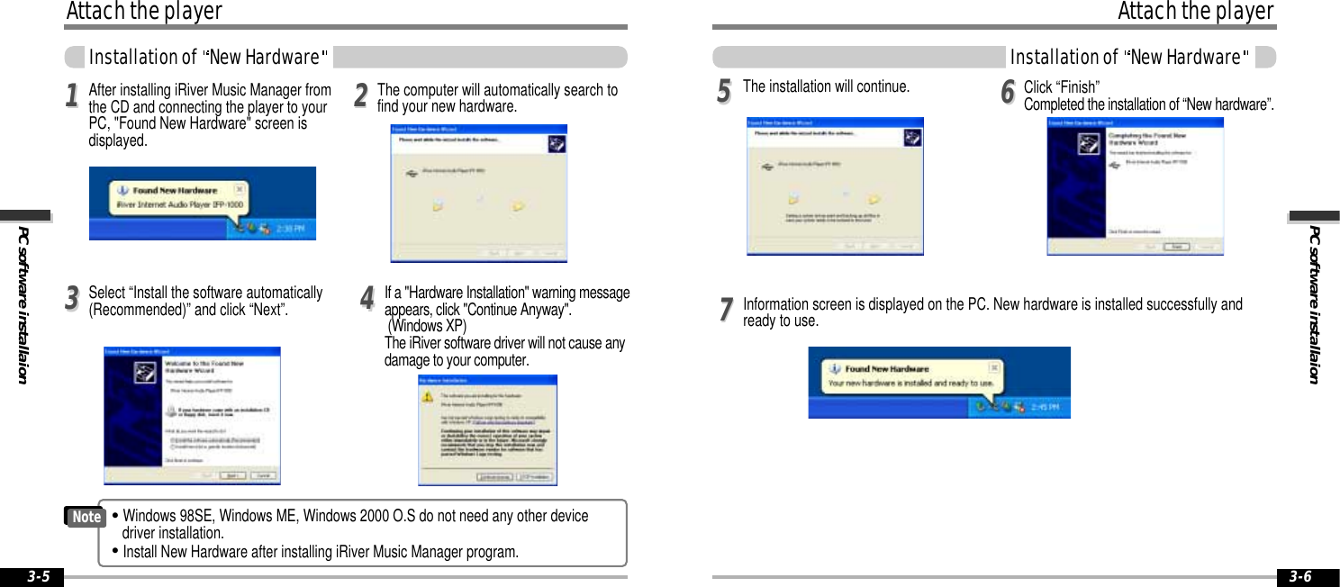 PC software installaionAttach the playerInstallation of  New Hardware3-6Attach the playerPC software installaionInstallation of  New Hardware3-5Select “Install the software automatically(Recommended)” and click “Next”. If a &quot;Hardware Installation&quot; warning messageappears, click &quot;Continue Anyway&quot;.(Windows XP)The iRiver software driver will not cause anydamage to your computer.113344After installing iRiver Music Manager fromthe CD and connecting the player to yourPC, &quot;Found New Hardware&quot; screen isdisplayed. 22The computer will automatically search tofind your new hardware.Information screen is displayed on the PC. New hardware is installed successfully andready to use. 5577The installation will continue. Click “Finish”Completed the installation of “New hardware”.66&quot;Windows 98SE, Windows ME, Windows 2000 O.S do not need any other devicedriver installation. &quot;Install New Hardware after installing iRiver Music Manager program.Note