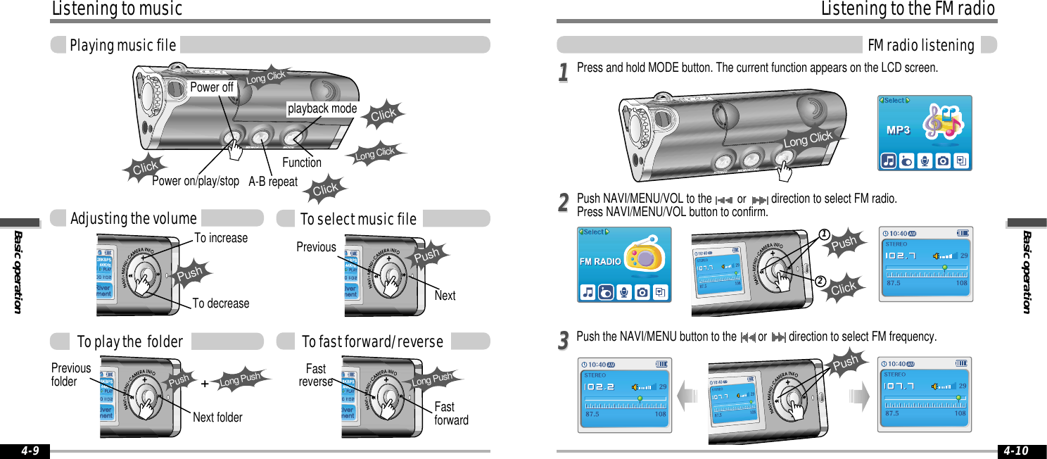 Basic operationListening to the FM radioFM radio listening4-10Listening to musicBasic operationPlaying music file4-9Press and hold MODE button. The current function appears on the LCD screen.Push NAVI/MENU/VOL to the or direction to select FM radio.Press NAVI/MENU/VOL button to confirm. Push the NAVI/MENU button to the  or  direction to select FM frequency.11223312ClickPushPushPushTo increaseTo decreasePushPreviousNextTo select music fileAdjusting the volumeClickPower on/play/stop A-B repeatClickFunction Long ClickTo play the  folderPreviousfolderNext folderLong PushPushTo fast forward/reverseFastreverseFastforwardLong PushPower offplayback modeClickLong ClickLong Click