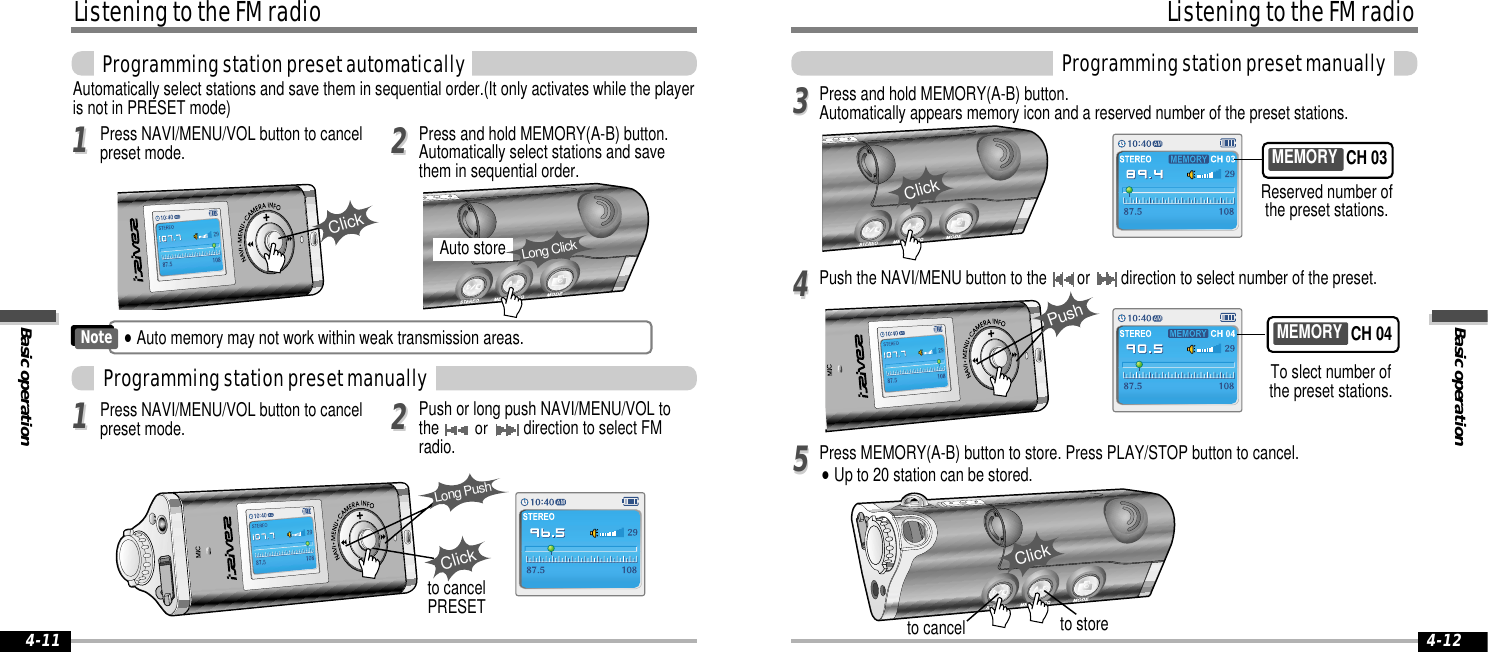 Basic operationListening to the FM radioProgramming station preset manually4-12Listening to the FM radioBasic operation4-1133Press and hold MEMORY(A-B) button.Automatically appears memory icon and a reserved number of the preset stations.44Push the NAVI/MENU button to the  or  direction to select number of the preset.55Press MEMORY(A-B) button to store. Press PLAY/STOP button to cancel.&quot;Up to 20 station can be stored.to store11Automatically select stations and save them in sequential order.(It only activates while the playeris not in PRESET mode) Auto storeLong Click22Press NAVI/MENU/VOL button to cancelpreset mode. Press and hold MEMORY(A-B) button.Automatically select stations and savethem in sequential order.ClickProgramming station preset automaticallyProgramming station preset manually1122Press NAVI/MENU/VOL button to cancelpreset mode. Push or long push NAVI/MENU/VOL tothe or direction to select FMradio.ClickLong Pushto cancelPRESETClickto cancelMEMORY CH 04MEMORY CH 03 To slect number ofthe preset stations.Reserved number ofthe preset stations.ClickPush&quot;Auto memory may not work within weak transmission areas.Note