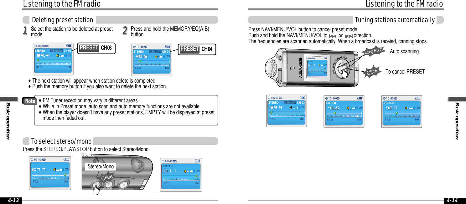 Basic operationListening to the FM radioTuning stations automatically4-14Listening to the FM radioBasic operationDeleting preset station4-13Press NAVI/MENU/VOL button to cancel preset mode.Push and hold the NAVI/MENU/VOL to or direction.The frequencies are scanned automatically. When a broadcast is receied, canning stops.ClickLong PushSelect the station to be deleted at presetmode.1122&quot;The next station will appear when station delete is completed.&quot;Push the memory button if you also want to delete the next station.Press and hold the MEMORY/EQ(A-B)button.PRESET CH 03  PRESET CH 04To select stereo/monoPress the STEREO/PLAY/STOP button to select Stereo/Mono.Stereo/MonoClick&quot;FM Tuner reception may vary in different areas.&quot;While in Preset mode, auto scan and auto memory functions are not available. &quot;When the player doesn’t have any preset stations, EMPTY will be displayed at presetmode then faded out.NoteAuto scanningTo cancel PRESET