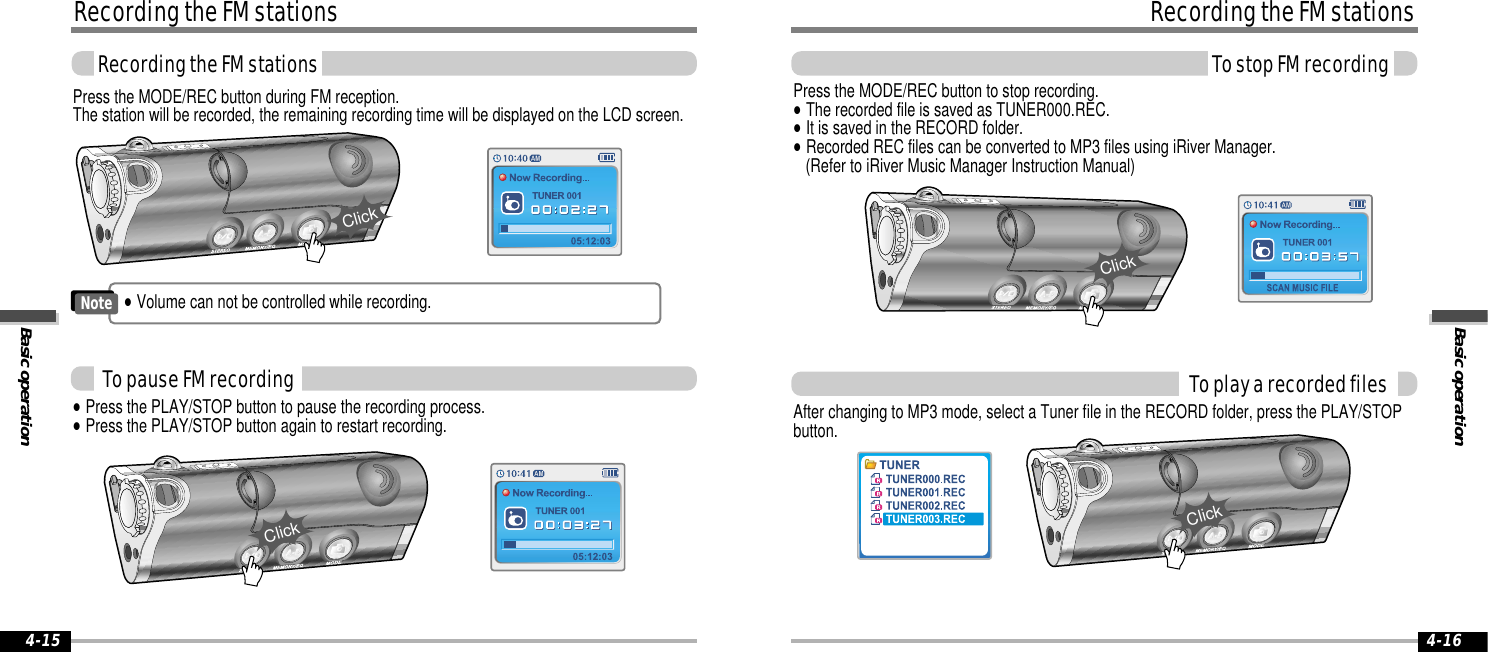 Basic operationRecording the FM stationsTo stop FM recording4-16Recording the FM stationsBasic operationRecording the FM stations4-15Press the MODE/REC button during FM reception.The station will be recorded, the remaining recording time will be displayed on the LCD screen.Press the MODE/REC button to stop recording.&quot;The recorded file is saved as TUNER000.REC. &quot;It is saved in the RECORD folder.&quot;Recorded REC files can be converted to MP3 files using iRiver Manager. (Refer to iRiver Music Manager Instruction Manual)To play a recorded filesAfter changing to MP3 mode, select a Tuner file in the RECORD folder, press the PLAY/STOPbutton.To pause FM recordingClickClick&quot;Press the PLAY/STOP button to pause the recording process. &quot;Press the PLAY/STOP button again to restart recording.Click&quot;Volume can not be controlled while recording.NoteClick