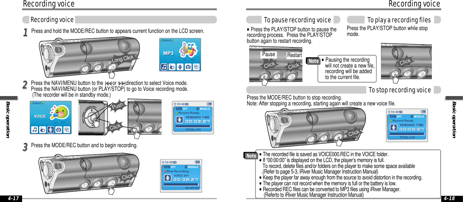 Basic operationRecording voiceTo play a recording files4-18Recording voiceBasic operationRecording voice4-17Press and hold the MODE/REC button to appears current function on the LCD screen.Press the MODE/REC button and to begin recording.Press the NAVI/MENU button to the  or  direction to select Voice mode. Press the NAVI/MENU button (or PLAY/STOP) to go to Voice recording mode.(The recorder will be in standby mode.)112233Press the PLAY/STOP button while stopmode.&quot;Press the PLAY/STOP button to pause therecording process.  Press the PLAY/STOPbutton again to restart recording.To stop recording voiceTo pause recording voiceLong ClickClickPushClickClickClickPause RestartClickClickPress the MODE/REC button to stop recording.Note: After stopping a recording, starting again will create a new voice file.&quot;The recorded file is saved as VOICE000.REC in the VOICE folder.&quot;If “00:00:00” is displayed on the LCD, the player’s memory is full.  To record, delete files and/or folders on the player to make some space available.(Refer to page 5-3, iRiver Music Manager Instruction Manual)&quot;Keep the player far away enough from the source to avoid distortion in the recording.&quot;The player can not record when the memory is full or the battery is low.&quot;Recorded REC files can be converted to MP3 files using iRiver Manager.(Referto to iRiver Music Manager Instruction Manual)Note&quot;Pausing the recording will not create a new file,recording will be added to the current file.Note