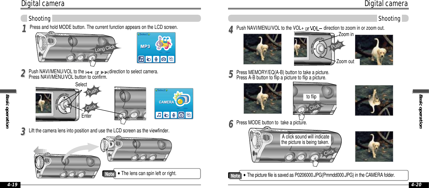 Basic operationDigital cameraShooting4-20Digital cameraBasic operationShooting4-19Press and hold MODE button. The current function appears on the LCD screen.Lift the camera lens into position and use the LCD screen as the viewfinder.113344Press MODE button to  take a picture.55Push NAVI/MENU/VOL to the VOL+  direction to zoom in or zoom out.66Press MEMORY/EQ(A-B) button to take a picture.Press A-B button to flip a picture to flip a picture.Long ClickPushZoom inZoom outto flipClickA click sound will indicatethe picture is being taken.ClickPush NAVI/MENU/VOL to the  direction to select camera.Press NAVI/MENU/VOL button to confirm. 22EnterPushSelectClick&quot;The picture file is saved as P0206000.JPG(Pmmdd000.JPG) in the CAMERA folder.Note&quot;The lens can spin left or right.Note