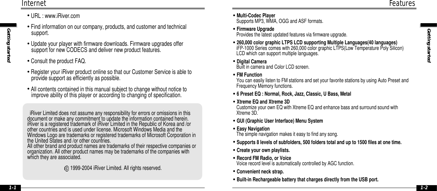 Getting startedFeatures1-2InternetGetting started1-1&quot;URL : www.iRiver.com&quot;Find information on our company, products, and customer and technical   support.&quot;Update your player with firmware downloads. Firmware upgrades offer support for new CODECS and deliver new product features.&quot;Consult the product FAQ.&quot;Register your iRiver product online so that our Customer Service is able to provide support as efficiently as possible.&quot;All contents contained in this manual subject to change without notice to improve ability of this player or according to changing of specification.iRiver Limited does not assume any responsibility for errors or omissions in thisdocument or make any commitment to update the information contained herein. iRiver is a registered trademark of iRiver Limited in the Republic of Korea and /orother countries and is used under license. Microsoft Windows Media and theWindows Logo are trademarks or registered trademarks of Microsoft Corporation inthe United States and /or other countries. All other brand and product names are trademarks of their respective companies ororganization. All other product names may be trademarks of the companies withwhich they are associated.1999-2004 iRiver Limited. All rights reserved.&quot;Multi-Codec PlayerSupports MP3, WMA, OGG and ASF formats.&quot;Firmware UpgradeProvides the latest updated features via firmware upgrade.&quot;260,000 color graphic LTPS LCD supporting Multiple Languages(40 languages)iFP-1000 Series comes with 260,000 color graphic LTPS(Low Temperature Poly Silicon)LCD which can support multiple languages. &quot;Digital CameraBuilt in camera and Color LCD screen. &quot;FM FunctionYou can easily listen to FM stations and set your favorite stations by using Auto Preset andFrequency Memory functions.&quot;6 Preset EQ : Normal, Rock, Jazz, Classic, U Bass, Metal&quot;Xtreme EQ and Xtreme 3DCustomize your own EQ with Xtreme EQ and enhance bass and surround sound withXtreme 3D.&quot;GUI (Graphic User Interface) Menu System&quot;Easy NavigationThe simple navigation makes it easy to find any song.&quot;Supports 8 levels of subfolders, 500 folders total and up to 1500 files at one time.&quot;Create your own playlists.&quot;Record FM Radio, or VoiceVoice record level is automatically controlled by AGC function.&quot;Convenient neck strap.&quot;Built-in Rechargeable battery that charges directly from the USB port.