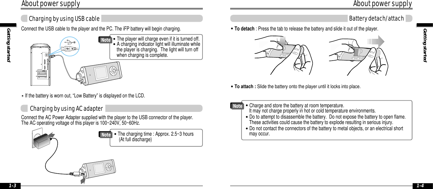 Getting startedAbout power supplyBattery detach/attach1-4About power supplyGetting startedCharging by using USB cable1-3Connect the USB cable to the player and the PC. The iFP battery will begin charging.Connect the AC Power Adapter supplied with the player to the USB connector of the player. The AC operating voltage of this player is 100~240V, 50~60Hz.Charging by using AC adapter&quot;To detach : Press the tab to release the battery and slide it out of the player.&quot;To attach : Slide the battery onto the player until it locks into place.&quot;The charging time : Approx. 2.5~3 hours(At full discharge) Note&quot;The player will charge even if it is turned off.&quot;A charging indicator light will illuminate whilethe player is charging.  The light will turn offwhen charging is complete.Note&quot;Charge and store the battery at room temperature.  It may not charge properly in hot or cold temperature environments.&quot;Do to attempt to disassemble the battery.  Do not expose the battery to open flame. These activities could cause the battery to explode resulting in serious injury.&quot;Do not contact the connectors of the battery to metal objects, or an electrical shortmay occur.NoteIf the battery is worn out, “Low Battery” is displayed on the LCD.