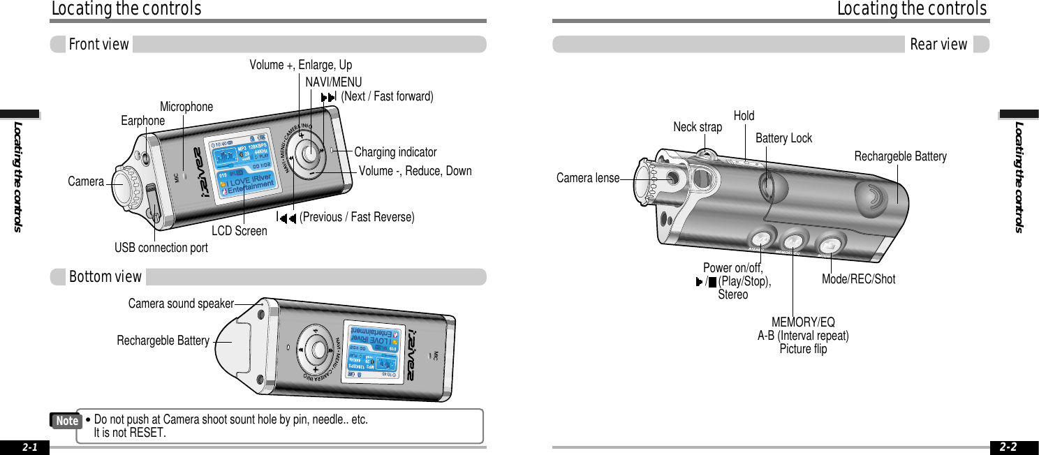 Locating the controlsLocating the controlsRear view2-2Locating the controlsLocating the controlsFront view2-1EarphoneUSB connection portI(Previous / Fast Reverse)I     (Next  /  Fast  forward)Volume +, Enlarge, UpLCD ScreenNAVI/MENUMicrophoneCameraCharging indicatorVolume -, Reduce, Down Rechargeble BatteryHoldNeck strapMode/REC/ShotPower on/off,/(Play/Stop),StereoMEMORY/EQA-B (Interval repeat)Picture flipCamera lenseBattery LockCamera sound speakerRechargeble BatteryBottom viewNote&quot;Do not push at Camera shoot sount hole by pin, needle.. etc.It is not RESET.