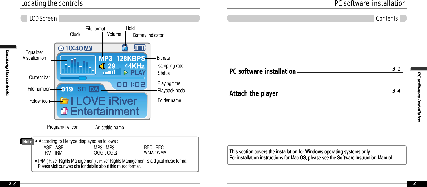 PC software installaionPC software  installationContents3NoteLocating the controlsLocating the controlsLCD Screen2-3File numberBit ratePlaying timePlayback nodeBattery indicatorVolumeFolder namesampling rateProgram/file iconFile formatArtist/title nameHoldEqualizerVisualizationClockStatusCurrent barFolder iconASF : ASFIRM : IRM MP3 : MP3OGG : OGG REC : RECWMA : WMA&quot;According to file type displayed as follows :&quot;IRM (iRiver Rights Management) : iRiver Rights Management is a digital music format.Please visit our web site for details about this music format.PC software installationAttach the player3-13-4This section covers the installation for Windows operating systems only.  For installation instructions for Mac OS, please see the Software Instruction Manual.