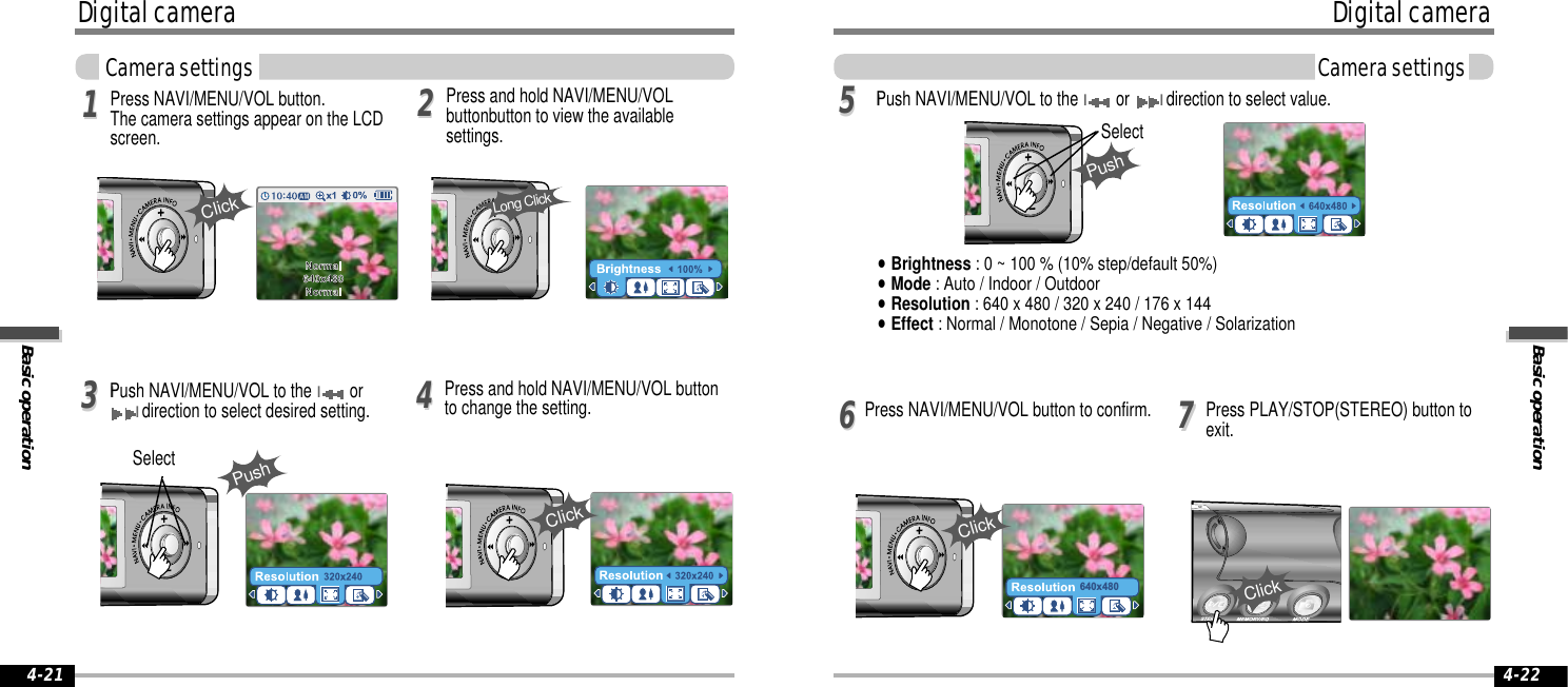 Basic operationDigital cameraCamera settings4-22Digital cameraBasic operationCamera settings4-21Press NAVI/MENU/VOL button. The camera settings appear on the LCDscreen.Press and hold NAVI/MENU/VOL buttonto change the setting.Press and hold NAVI/MENU/VOLbuttonbutton to view the availablesettings.11223344IPush NAVI/MENU/VOL to the Ior Idirection to select desired setting.77Press PLAY/STOP(STEREO) button toexit.5566640x480IPush NAVI/MENU/VOL to the Ior Idirection to select value.Press NAVI/MENU/VOL button to confirm.&quot;Brightness : 0 ~ 100 % (10% step/default 50%)&quot;Mode : Auto / Indoor / Outdoor&quot;Resolution : 640 x 480 / 320 x 240 / 176 x 144&quot;Effect : Normal / Monotone / Sepia / Negative / Solarization Long ClickClickPushSelectClickPushSelectClickClick