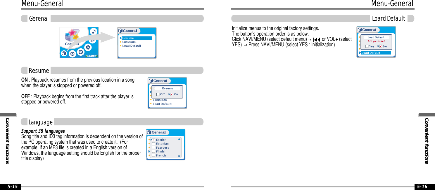 Convenient functionsMenu-General5-16Menu-GeneralConvenient functionsGerenal5-15ON : Playback resumes from the previous location in a songwhen the player is stopped or powered off.OFF : Playback begins from the first track after the player isstopped or powered off.Initialize menus to the original factory settings. The button’s operation order is as below.Click NAVI/MENU (select default menu) or VOL+ (selectYES)  Press NAVI/MENU (select YES : Initialization)Support 39 languagesSong title and ID3 tag information is dependent on the version ofthe PC operating system that was used to create it.  (Forexample, if an MP3 file is created in a English version ofWindows, the language setting should be English for the propertitle display)ResumeLoard DefaultLanguage